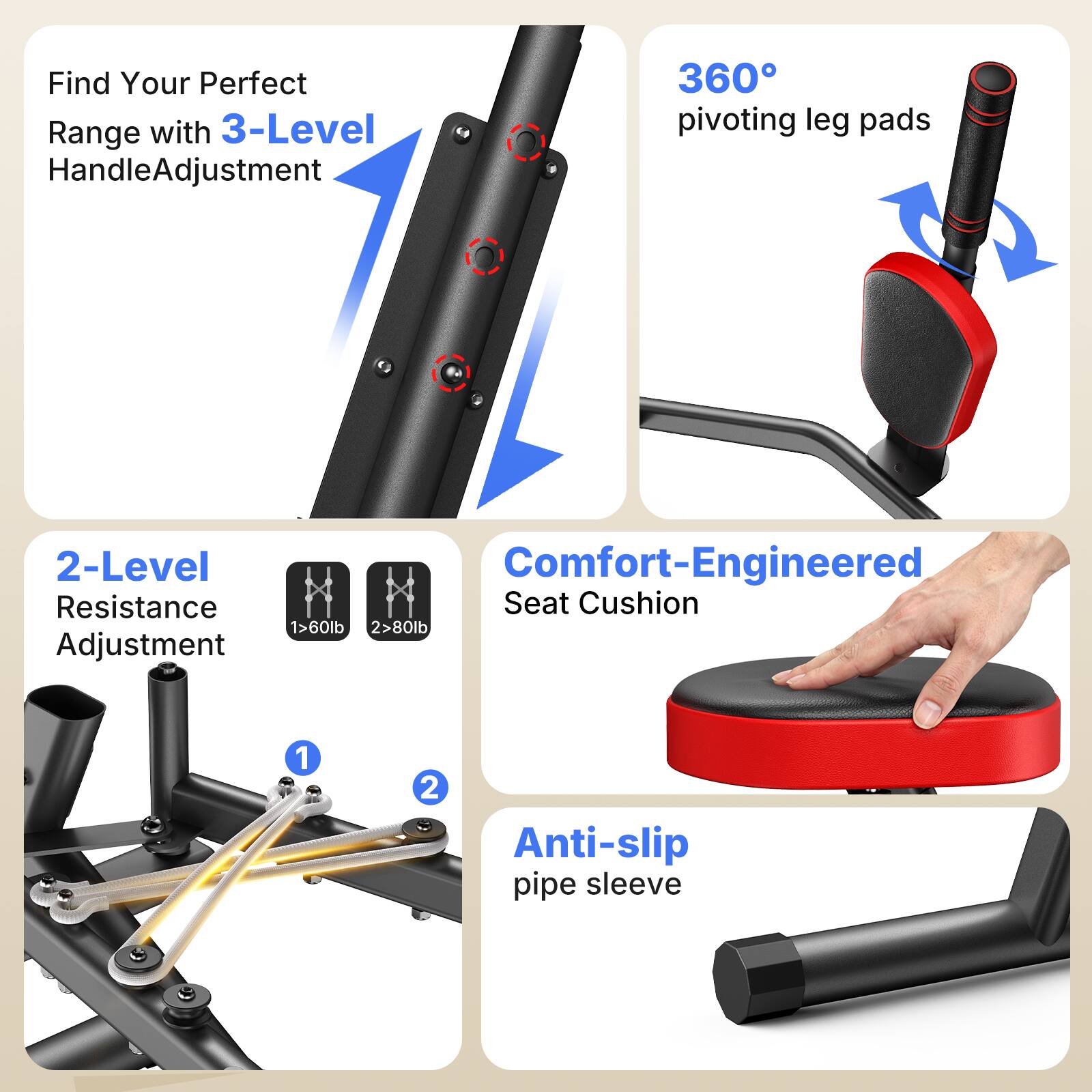 Find Your Perfect Range with 3-Level Handle Adjustment

360° pivoting leg pads

2-Level Resistance Adjustment
1 > 60lb
2 > 80lb

Comfort-Engineered Seat Cushion

Anti-slip pipe sleeve