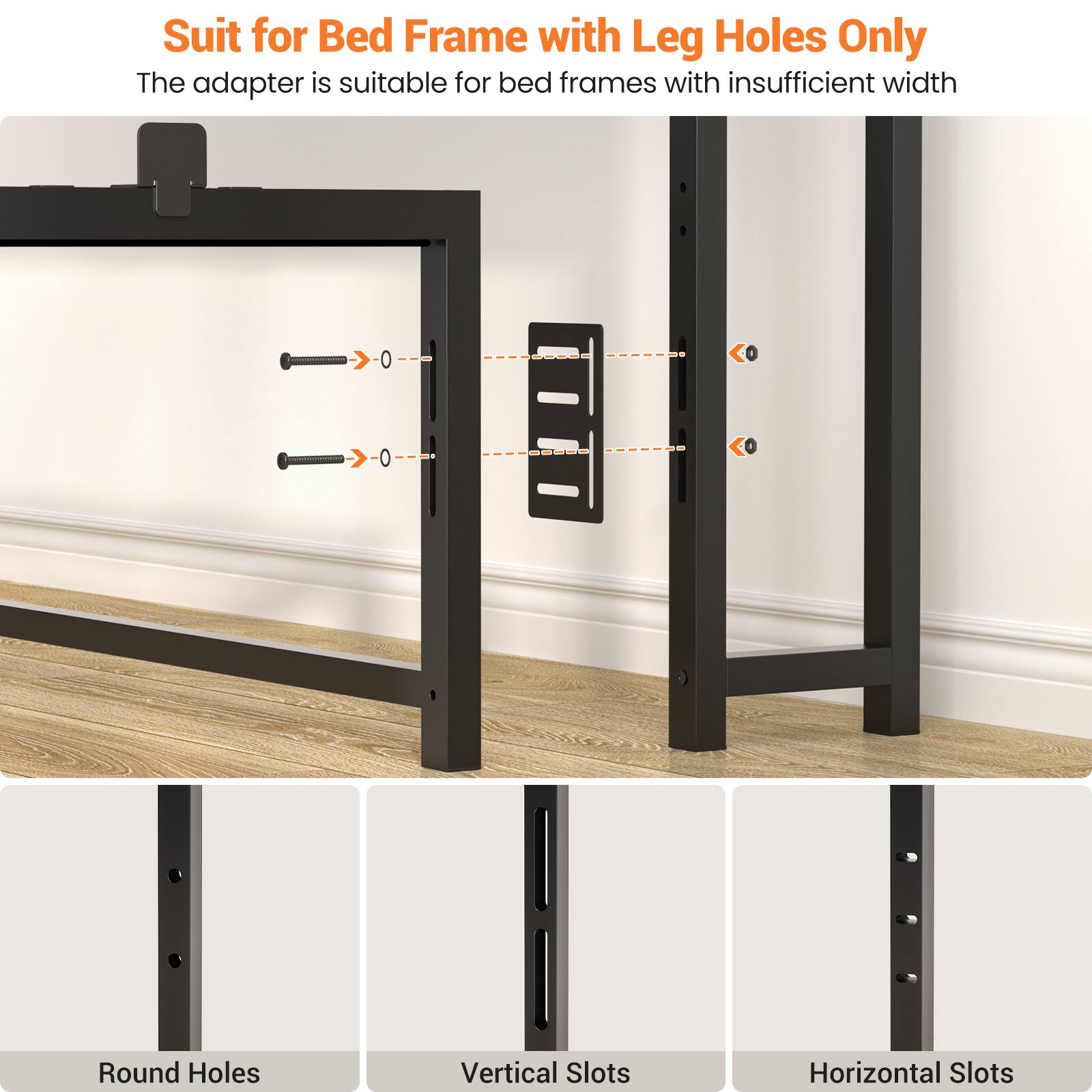 Suit for Bed Frame with Leg Holes Only  
The adapter is suitable for bed frames with insufficient width  

Round Holes  
Vertical Slots  
Horizontal Slots