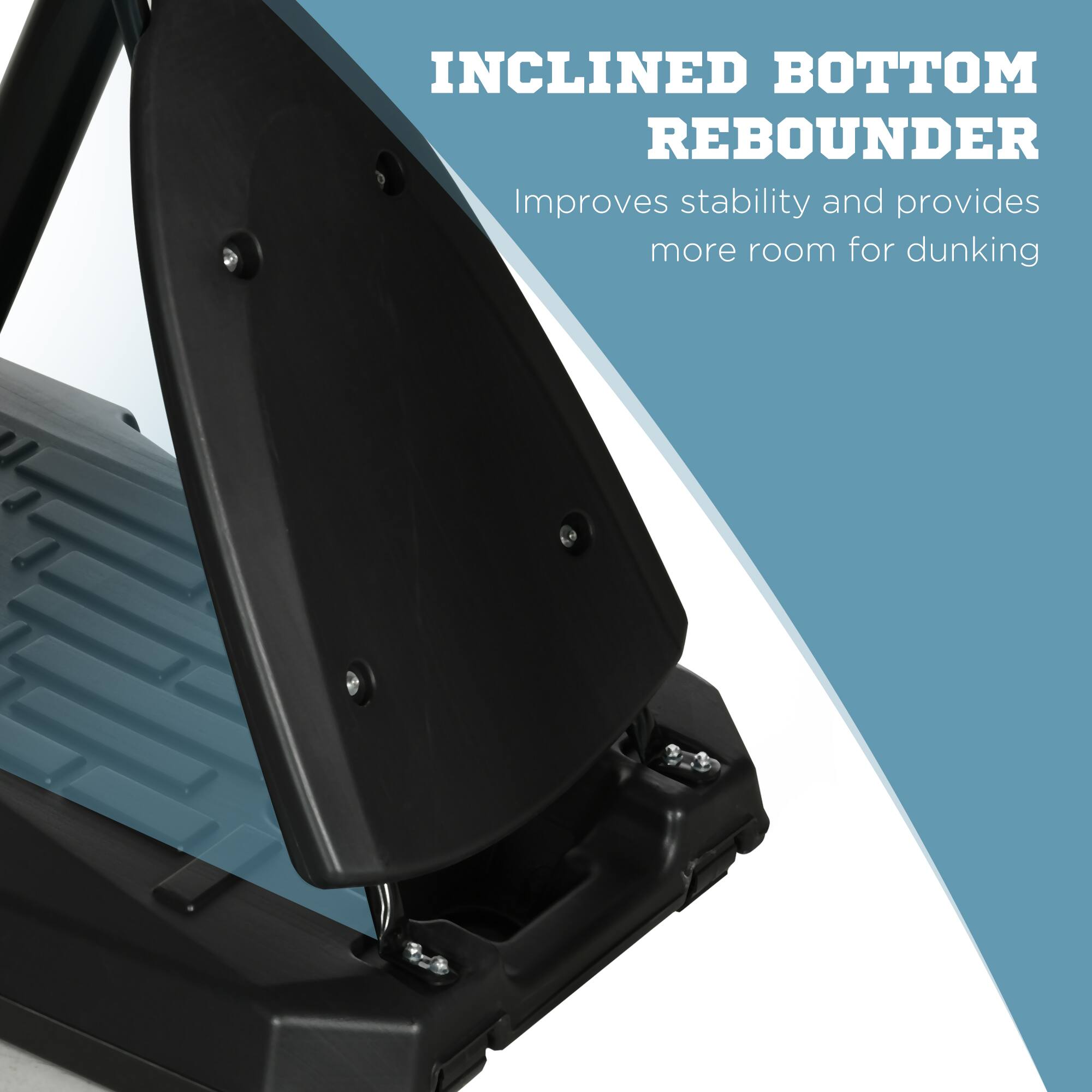 INCLINED BOTTOM REBOUNDER  
Improves stability and provides more room for dunking