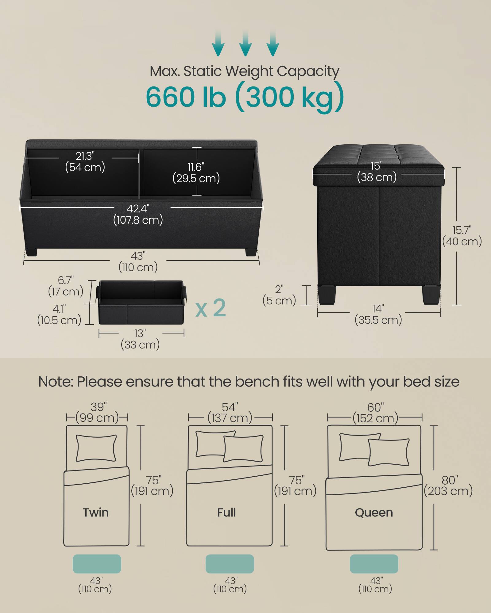 Max. Static Weight Capacity  
660 lb (300 kg)

21.3" (54 cm)  
11.6" (29.5 cm)  
15" (38 cm)  
6.7" (17 cm)  
4.1" (10.5 cm)  
42.4" (107.8 cm)  
43" (110 cm)  
13" (33 cm) x 2  
2" (5 cm)  
14" (35.5 cm)  
15.7" (40 cm)

Note: Please ensure that the bench fits well with your bed size

39" (99 cm)  
54" (137 cm)  
60" (152 cm)  
Twin 75" (191 cm)  
Full 75" (191 cm)  
Queen 80" (203 cm)  
43" (110 cm)