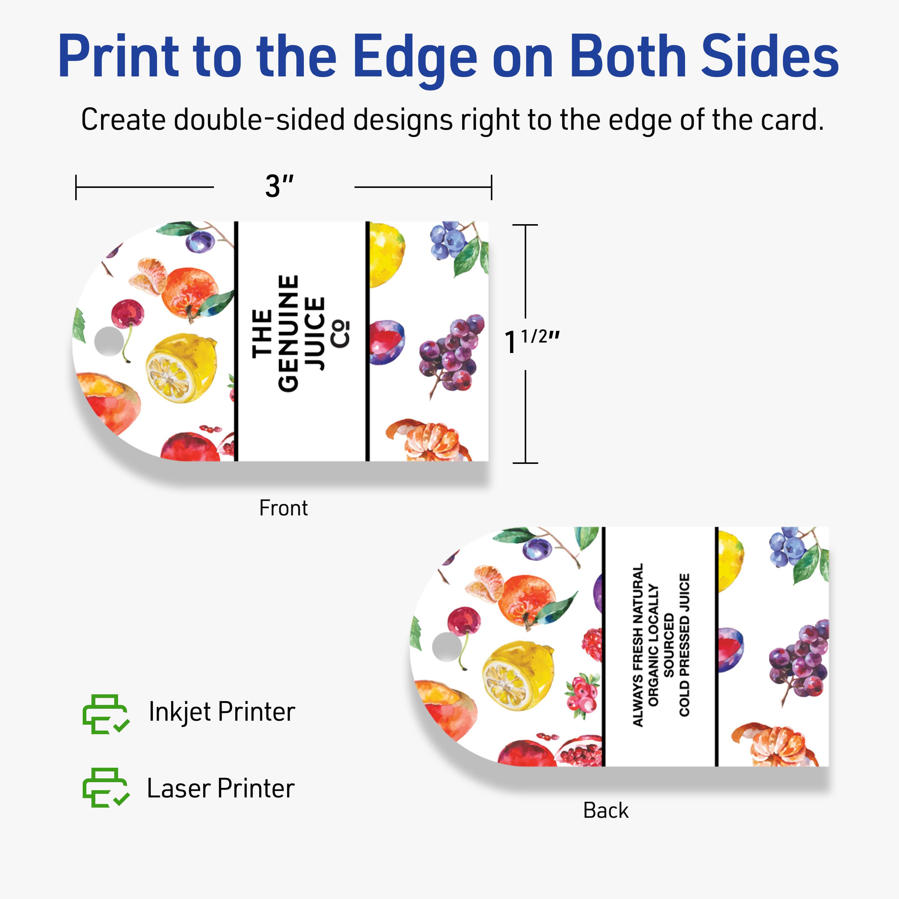 Print to the Edge on Both Sides  
Create double-sided designs right to the edge of the card.

Front  
3" x 1 1/2"  
THE GENUINE JUICE Co

Back  
3" x 1 1/2"  
ALWAYS NATURAL  
ORGANICALLY SOURCED  
COLD PRESSED JUICE

Inkjet Printer  
Laser Printer