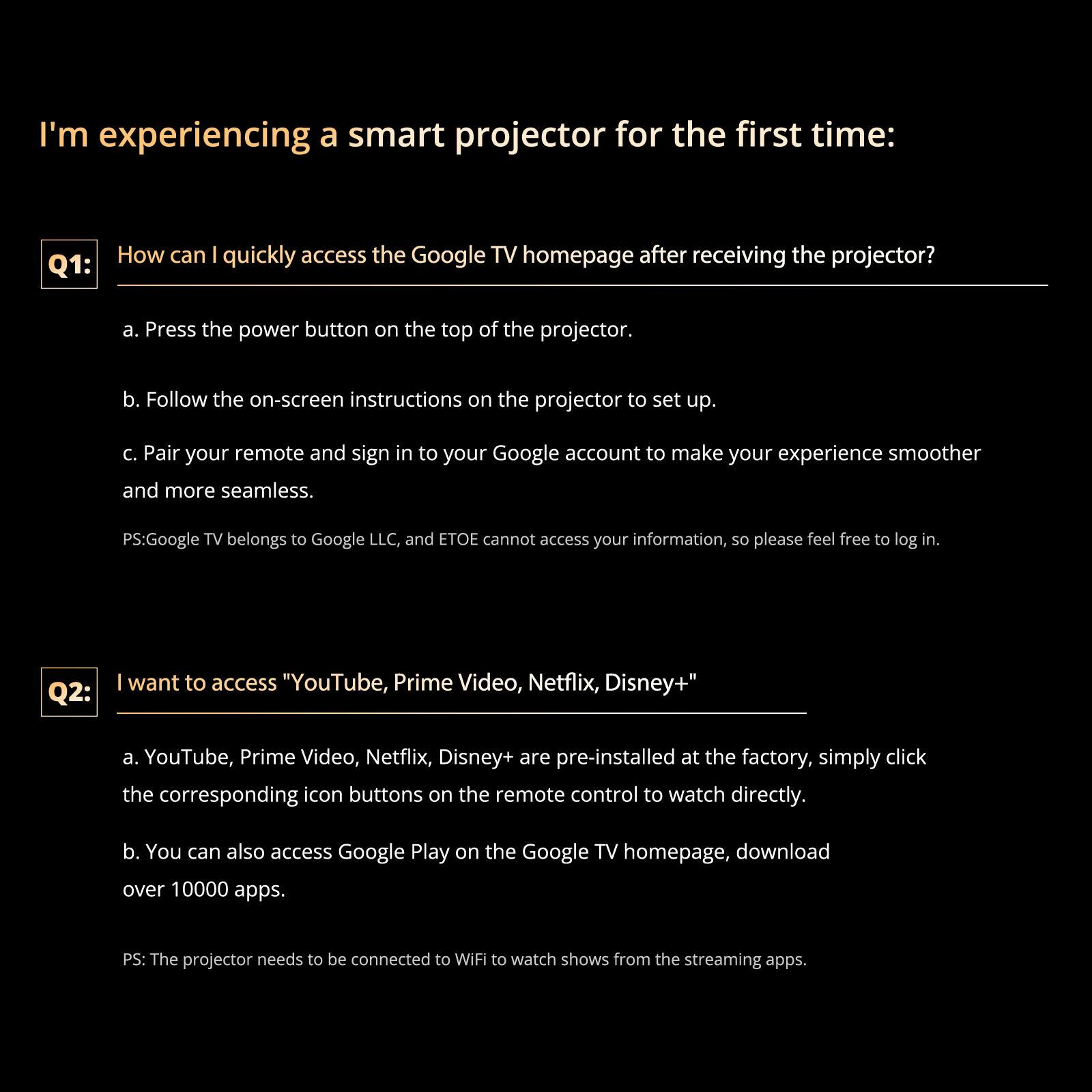 I'm experiencing a smart projector for the first time:

Q1: How can I quickly access the Google TV homepage after receiving the projector?
a. Press the power button on the top of the projector.
b. Follow the on-screen instructions on the projector to set up.
c. Pair your remote and sign in to your Google account to make your experience smoother and more seamless.
PS: Google TV belongs to Google LLC, and ETOE cannot access your information, so please feel free to log in.

Q2: I want to access "YouTube, Prime Video, Netflix, Disney+"
a. YouTube, Prime Video, Netflix, Disney+ are pre-installed at the factory, simply click the corresponding icon buttons on the remote control to watch directly.
b. You can also access Google Play on the Google TV homepage, download over 10000 apps.
PS: The projector needs to be connected to WiFi to watch shows from the streaming apps.