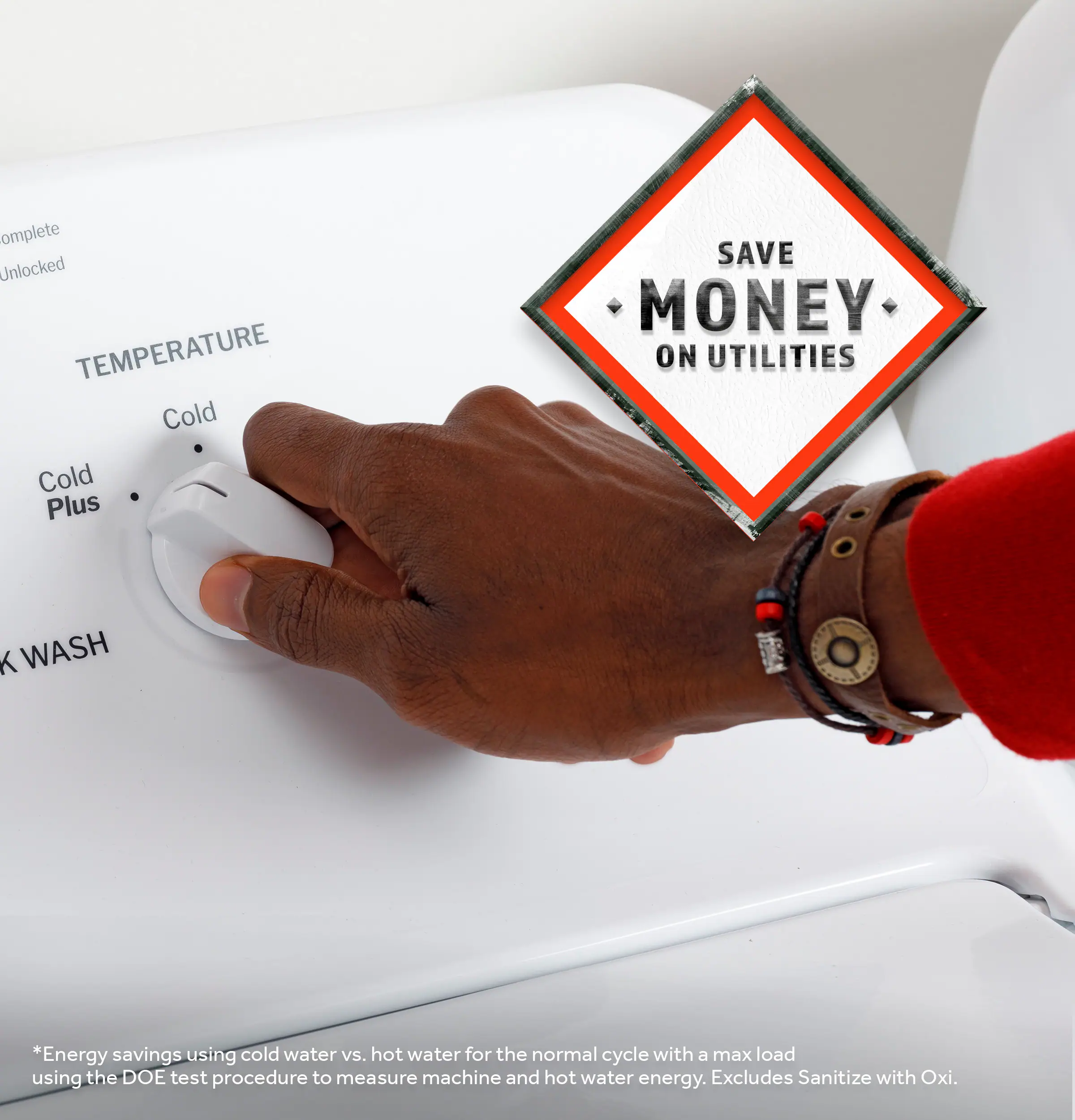 Complete Unlocked  
TEMPERATURE  
Cold  
Cold Plus  

SAVE MONEY ON UTILITIES  

*Energy savings using cold water vs. hot water for the normal cycle with a max load using the DOE test procedure to measure machine and hot water energy. Excludes Sanitize with Oxi.
