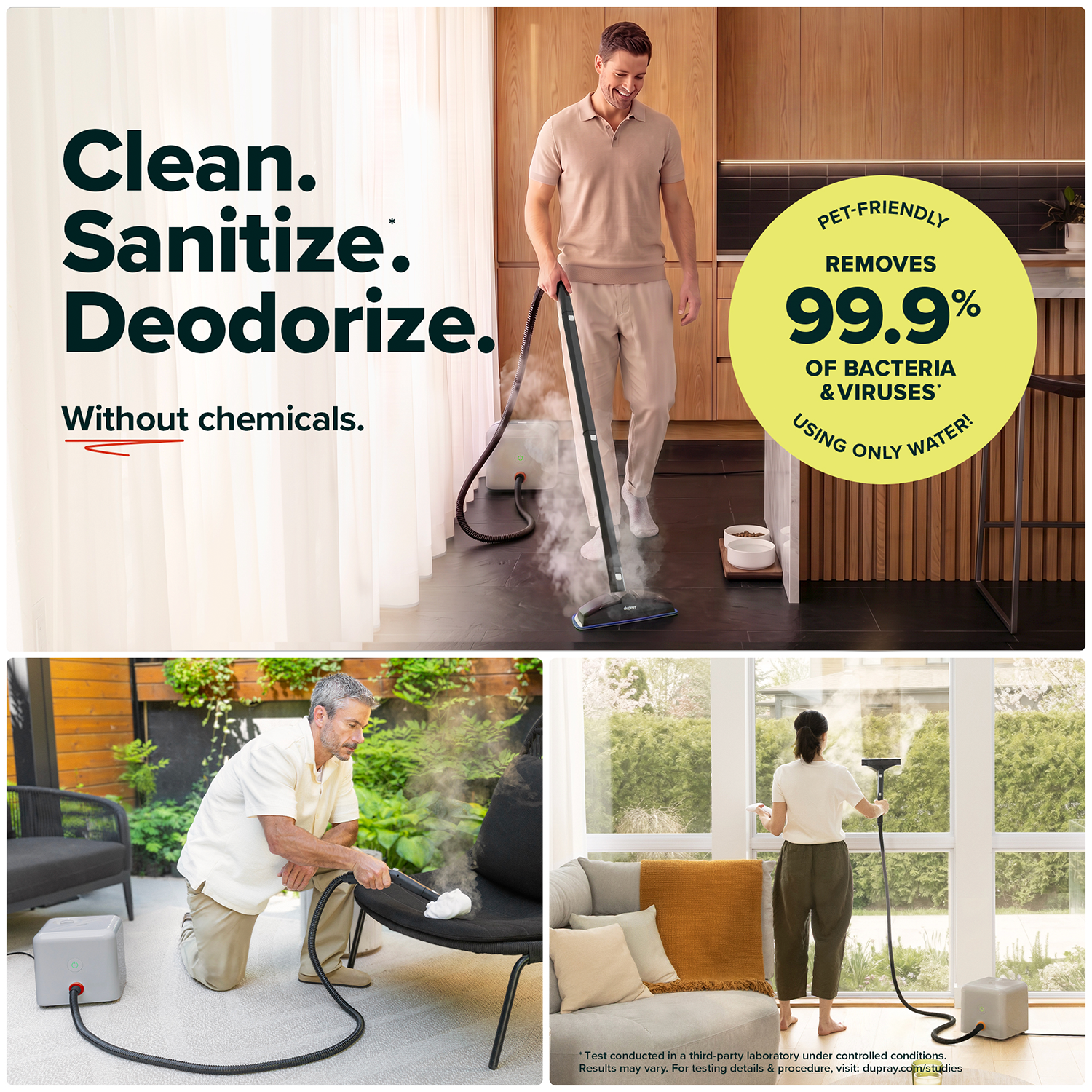 Clean.  
Sanitize.  
Deodorize.  
Without chemicals.  

PET-FRIENDLY  
REMOVES 99.9% OF BACTERIA & VIRUSES* USING ONLY WATER!  

Test conducted in a third-party laboratory under controlled conditions. Results may vary. For testing details & procedure, visit: dupray.com/studies