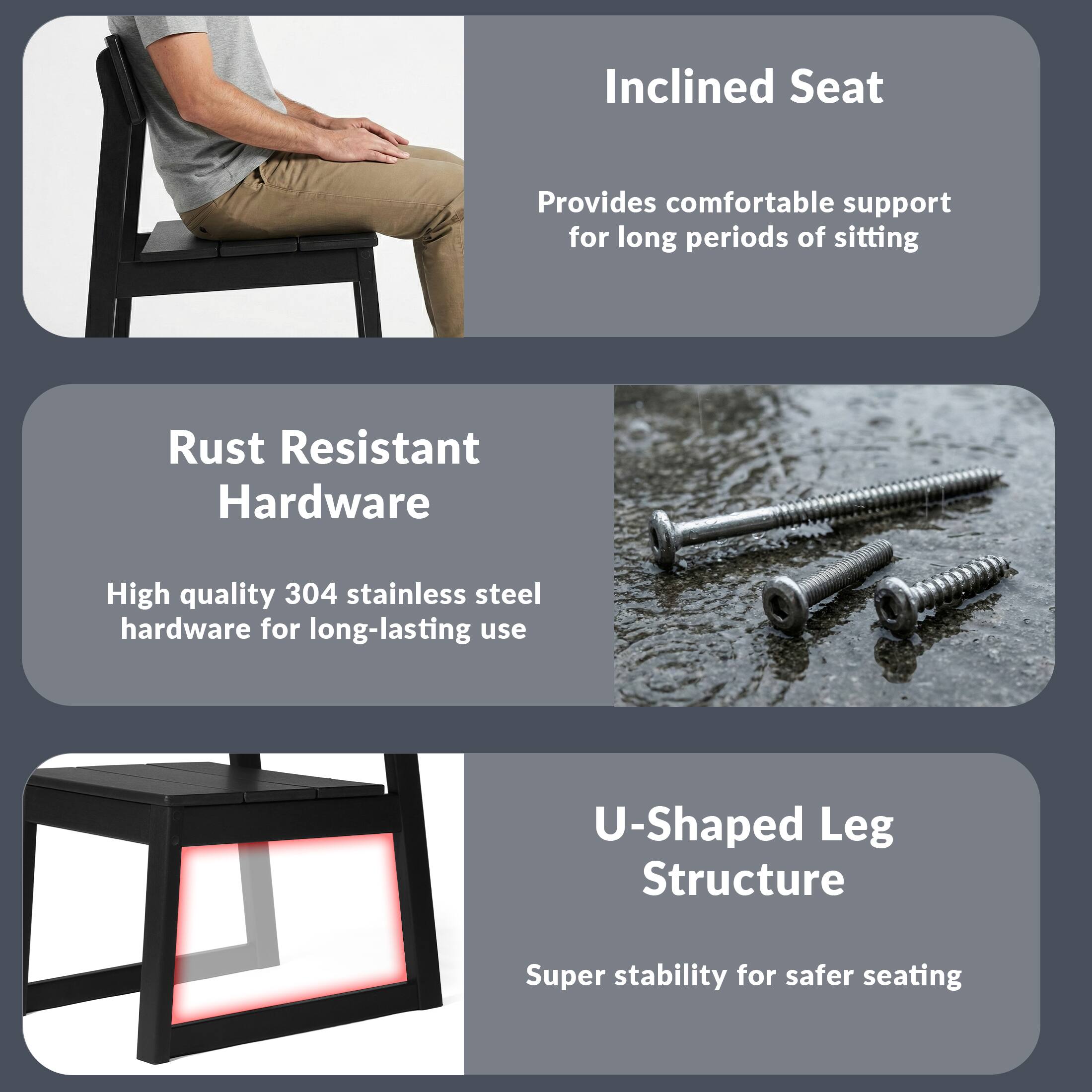 Inclined Seat  
Provides comfortable support for long periods of sitting  

Rust Resistant Hardware  
High quality 304 stainless steel hardware for long-lasting use  

U-Shaped Leg Structure  
Super stability for safer seating