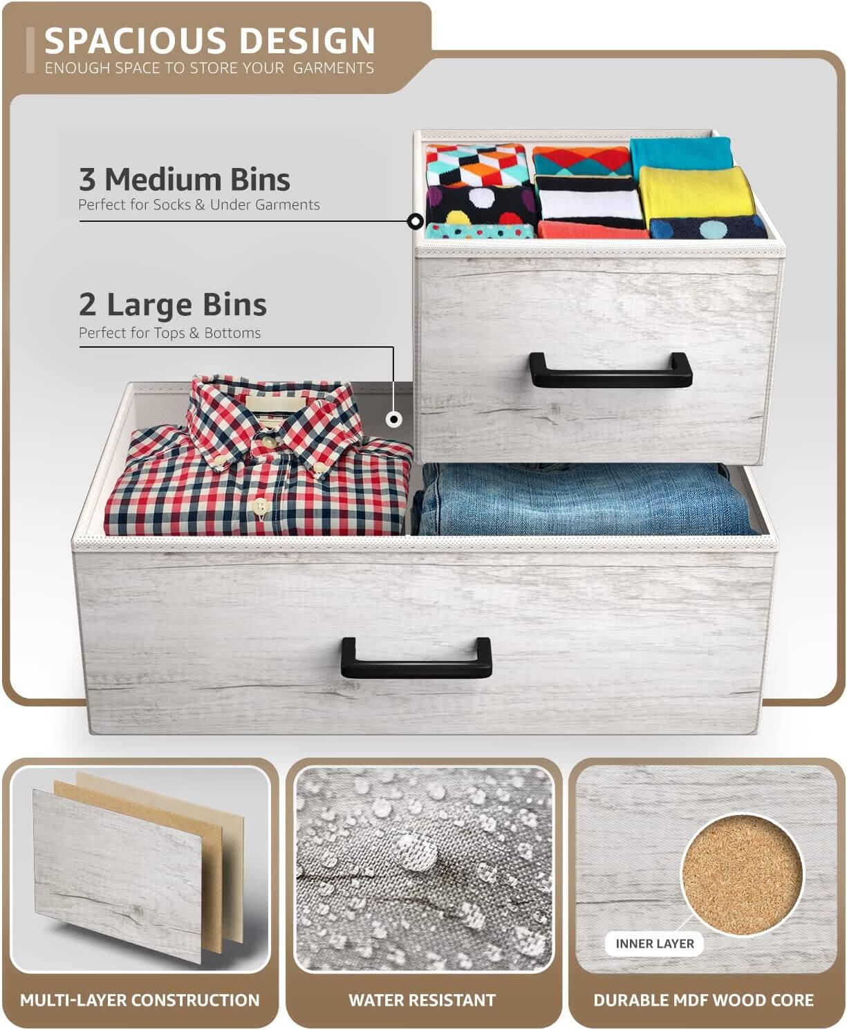 SPACIOUS DESIGN  
ENOUGH SPACE TO STORE YOUR GARMENTS  

3 Medium Bins  
Perfect for Socks & Under Garments  

2 Large Bins  
Perfect for Tops & Bottoms  

MULTI-LAYER CONSTRUCTION  
WATER RESISTANT  
DURABLE MDF WOOD CORE