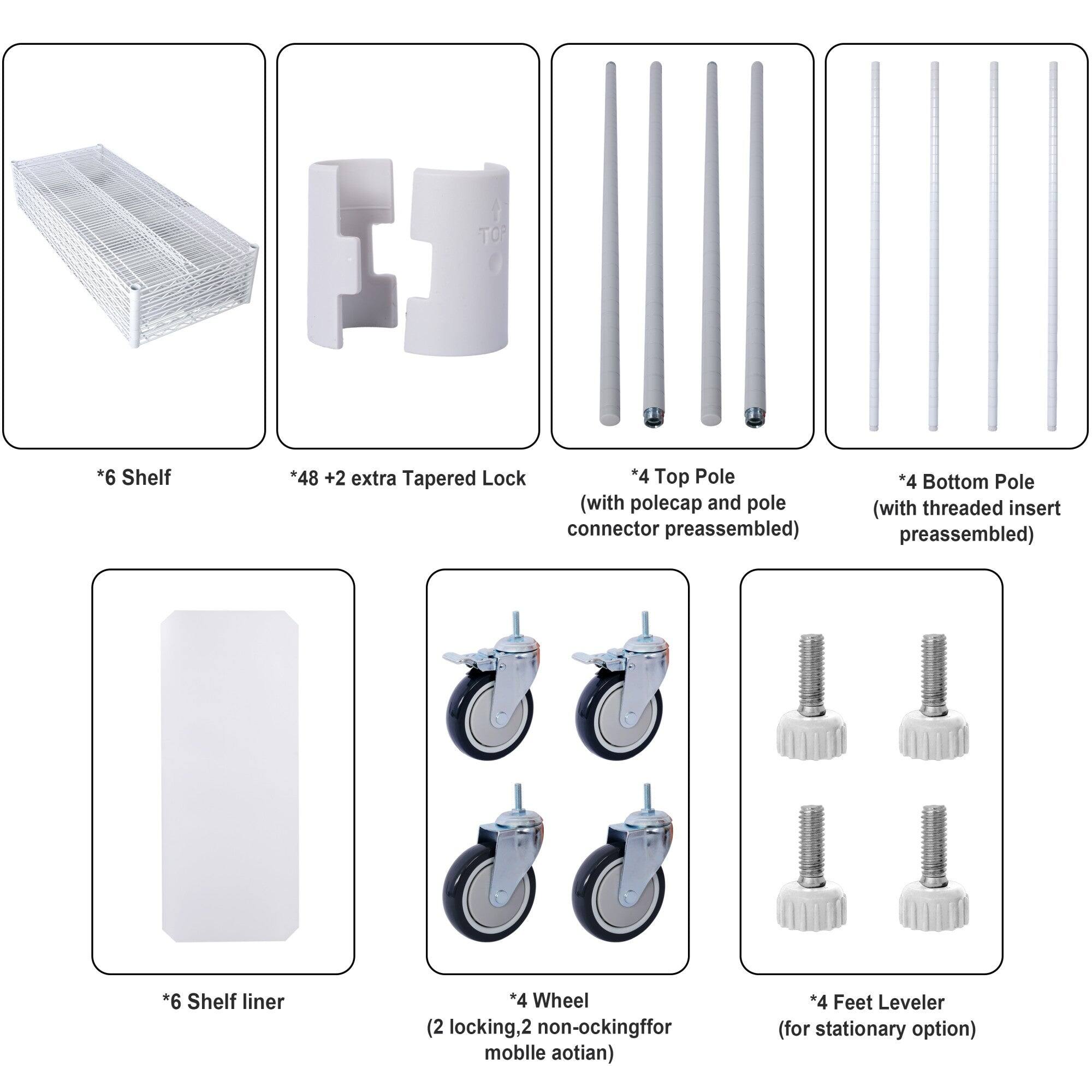 - *6 Shelf
- *48 + 2 extra Tapered Lock
- *4 Top Pole (with polecap and pole connector preassembled)
- *4 Bottom Pole (with threaded insert preassembled)
- *6 Shelf liner
- *4 Wheel (2 locking, 2 non-locking for mobile option)
- *4 Feet Leveler (for stationary option)