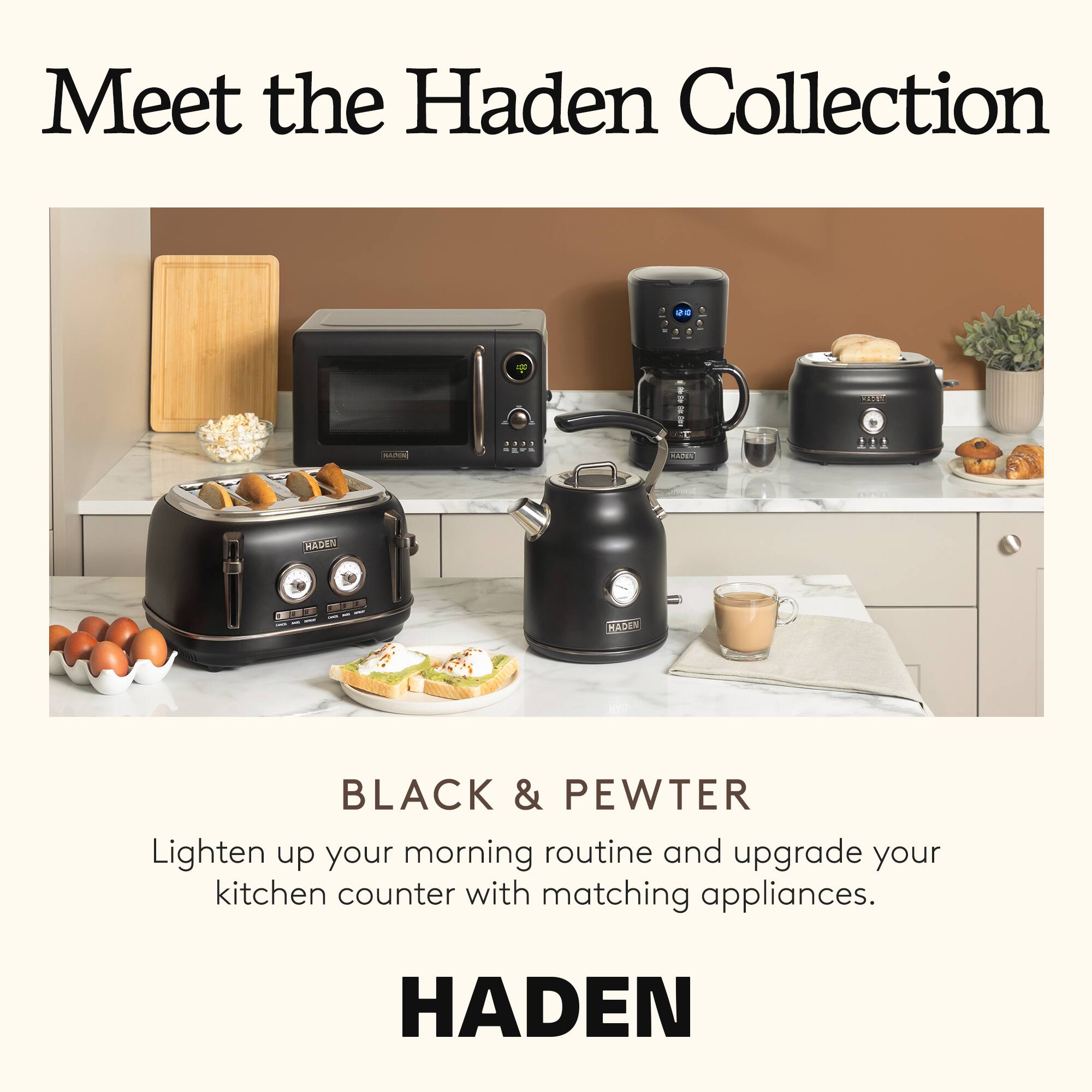 Meet the Haden Collection

DS
185

HADEN
10
KADEN

BLACK & PEWTER
Lighten up your morning routine and upgrade your kitchen counter with matching appliances.

HADEN