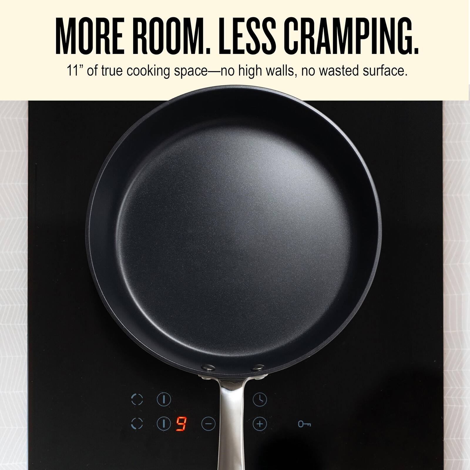 MORE ROOM. LESS CRAMPING.  
11" of true cooking space—no high walls, no wasted surface.