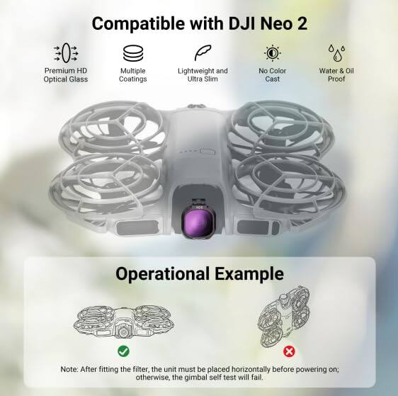 Compatible with DJI Neo 2  
Premium HD Optical Glass  
Multiple Coatings  
Lightweight and Ultra Slim  
No Color Cast  
Water & Oil Proof  

Operational Example  

Note: After fitting the filter, the unit must be placed horizontally before powering on; otherwise, the gimbal self-test will fail.