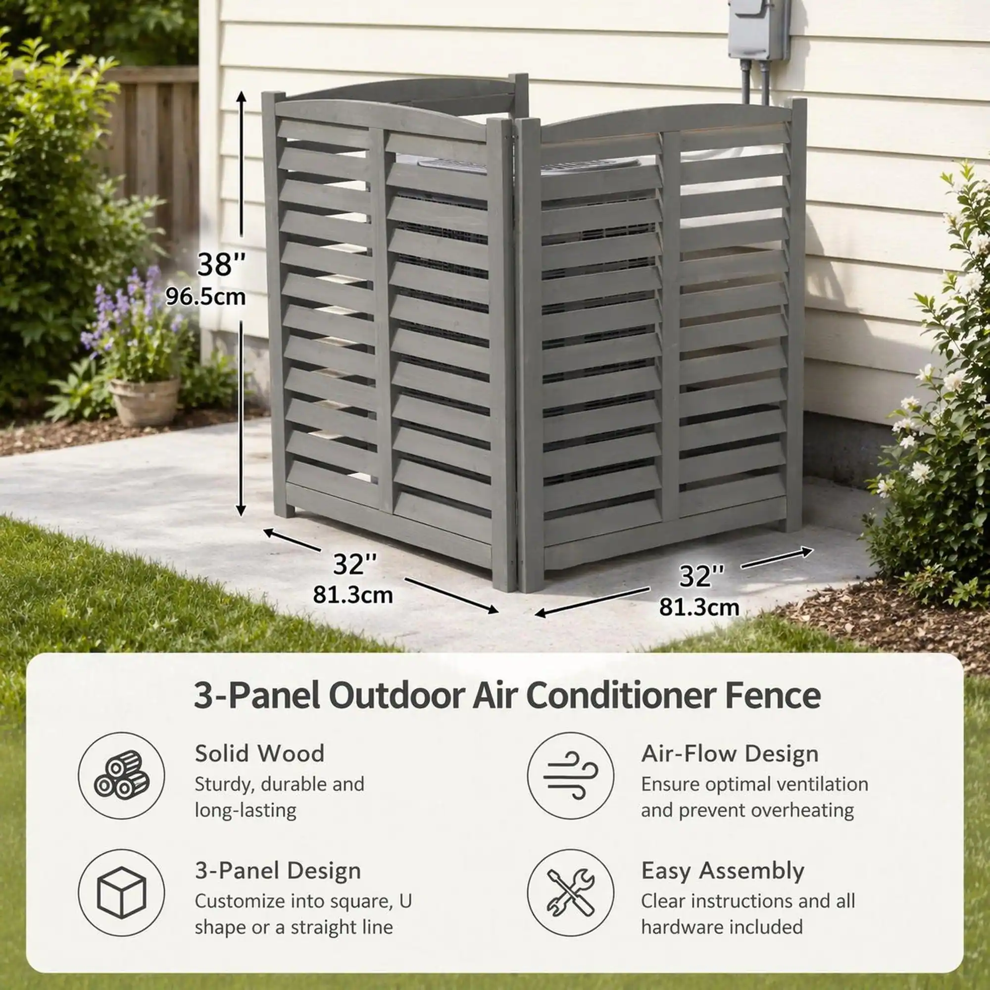38" 96.5cm  
32" 81.3cm  
32" 81.3cm  

3-Panel Outdoor Air Conditioner Fence  
Solid Wood: Sturdy, durable and long-lasting  
Air-Flow Design: Ensure optimal ventilation and prevent overheating  
3-Panel Design: Customize into square, U shape or a straight line  
Easy Assembly: Clear instructions and all hardware included