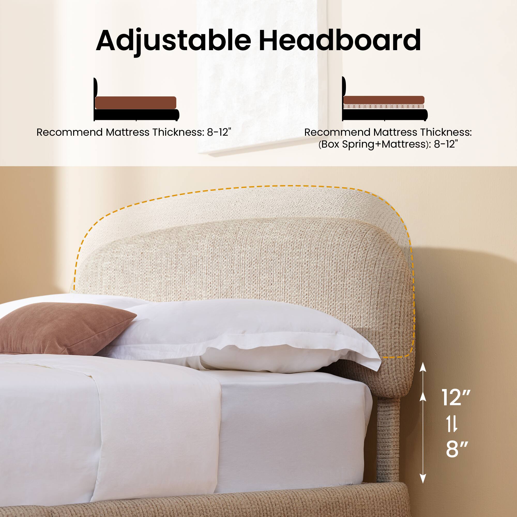 Adjustable Headboard

Recommend Mattress Thickness: 8-12"

Recommend Mattress Thickness: (Box Spring+Mattress): 8-12"

12" 11" 8"