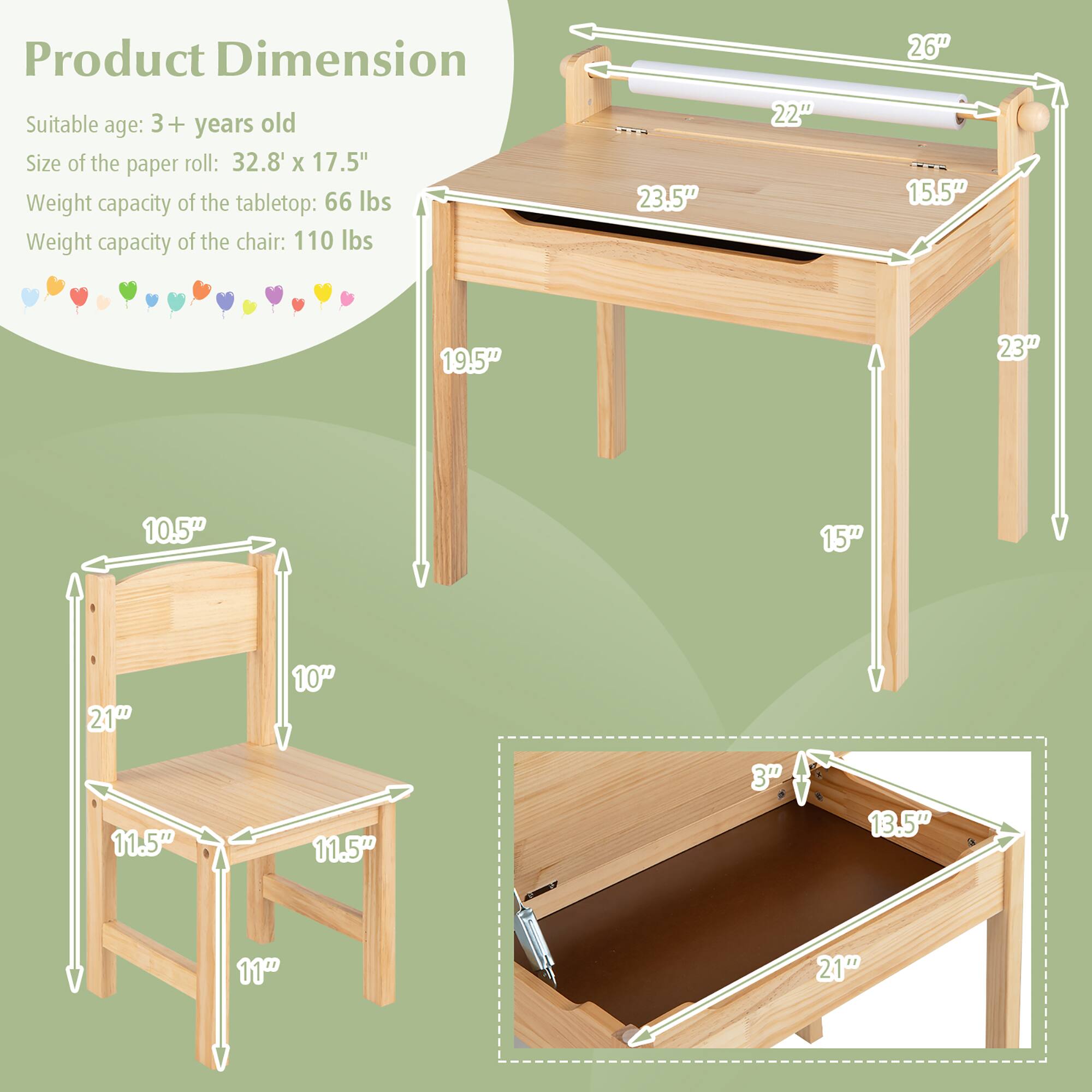 Product Dimension

Suitable age: 3+ years old

Size of the paper roll: 32.8" x 17.5"

Weight capacity of the tabletop: 66 lbs

Weight capacity of the chair: 110 lbs

Tabletop dimensions:
- Length: 23.5"
- Width: 15.5"
- Height: 19.5"

Chair dimensions:
- Seat width: 11.5"
- Seat depth: 11.5"
- Seat height: 10.5"
- Back height: 21"
- Back width: 10"

Shelf dimensions:
- Width: 21"
- Depth: 13.5"
- Height: 3"