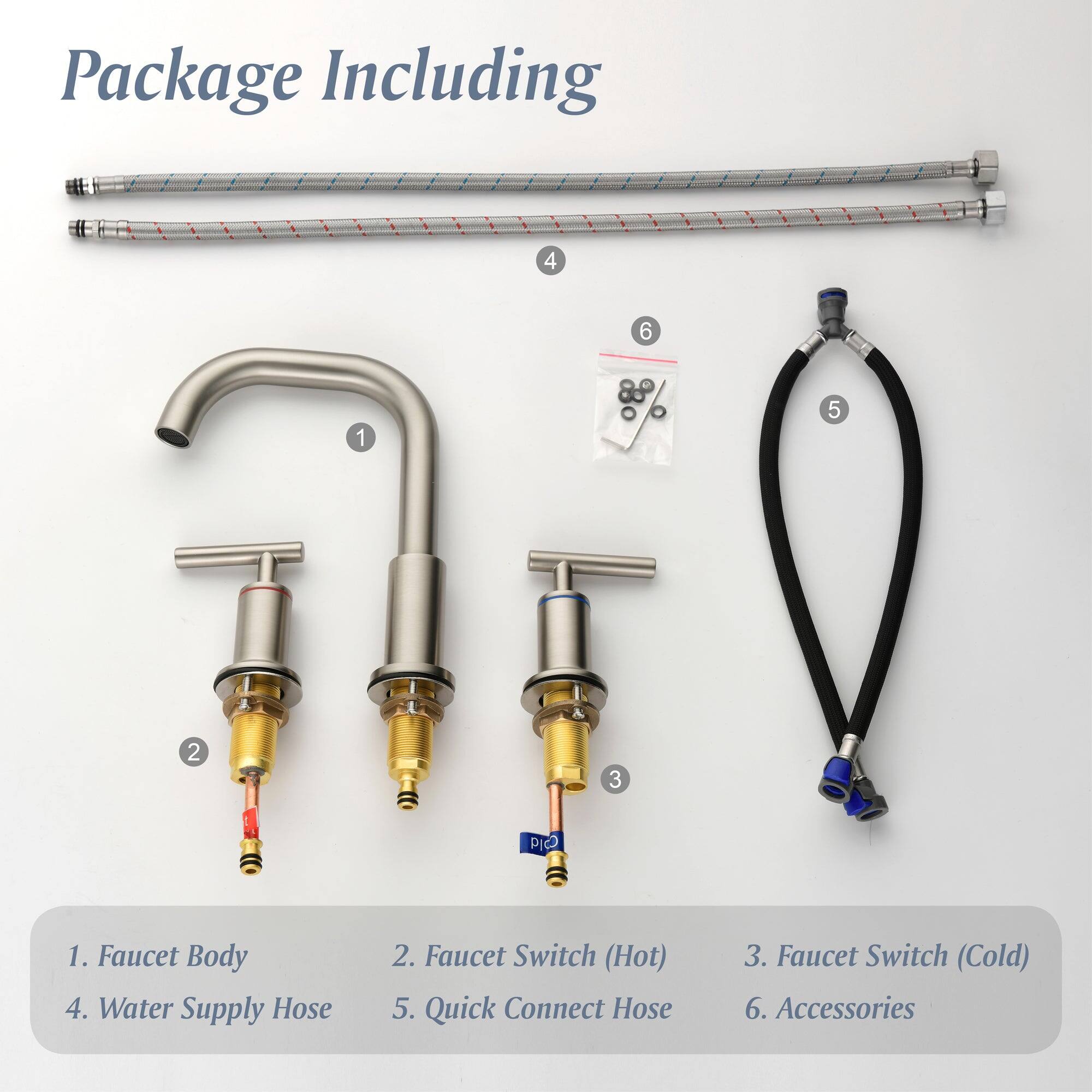 Package Including

1. Faucet Body
2. Faucet Switch (Hot)
3. Faucet Switch (Cold)
4. Water Supply Hose
5. Quick Connect Hose
6. Accessories