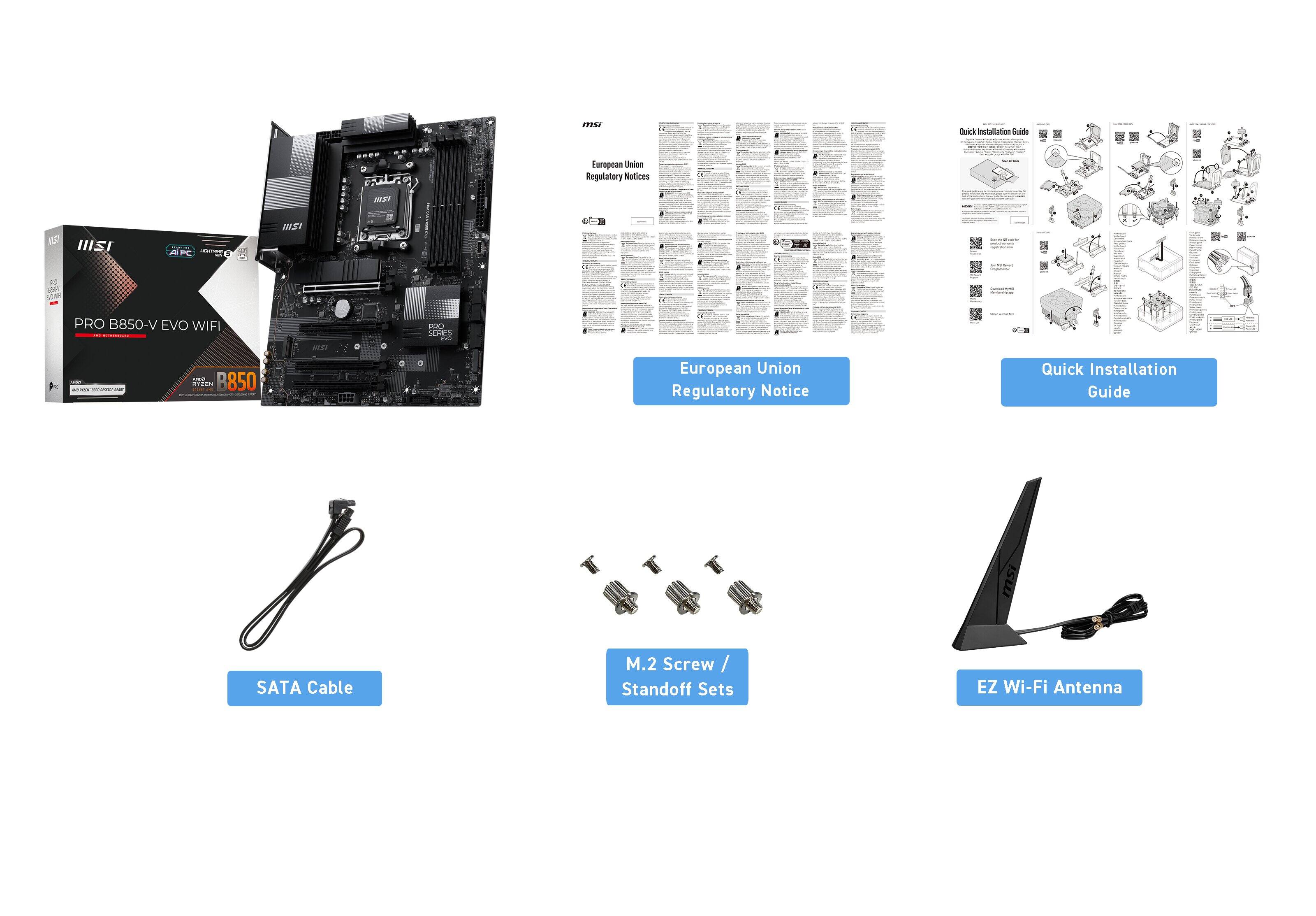 290%  
Juek Installation  
European Union Regulatory Notices  
- HISI d FC  
MST 14 a J  
- PRO B850-V EVO WIFI  
- 8850 aiiaa W5T  
SEHES i  
European Union Regulatory Notice  
Quick Installation Guide  
SATA Cable  
M.2 Screw / Standoff Sets  
EZ Wi-Fi Antenna