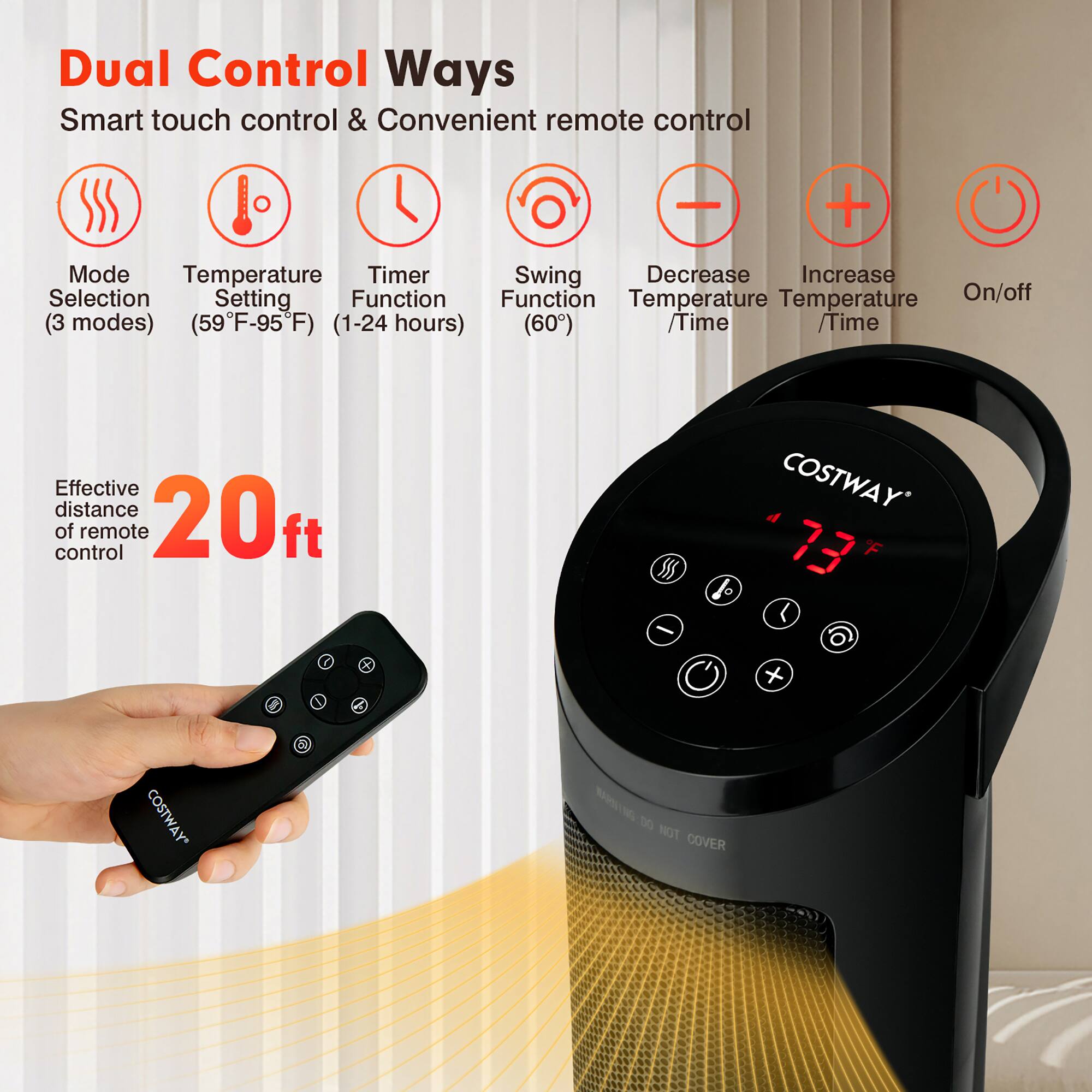 Dual Control Ways  
Smart touch control & Convenient remote control  

- Mode Selection (3 modes)  
- Temperature Setting (59°F-95°F)  
- Timer Function (1-24 hours)  
- Swing Function (60°)  
- Decrease Temperature / Time  
- Increase Temperature / Time  
- On/off  

Effective distance of remote control: 20 ft  

COSTWAY