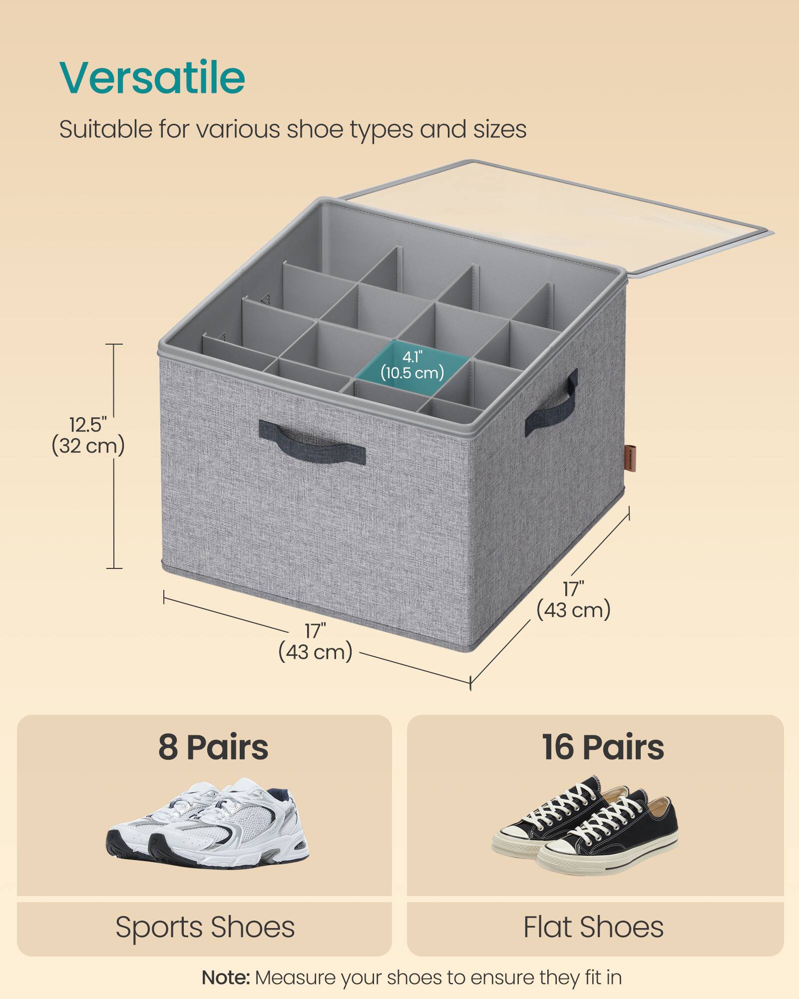 Versatile  
Suitable for various shoe types and sizes  

4.1" (10.5 cm)  
12.5" (32 cm)  
17" (43 cm)  
17" (43 cm)  

8 Pairs  
Sports Shoes  

16 Pairs  
Flat Shoes  

Note: Measure your shoes to ensure they fit in