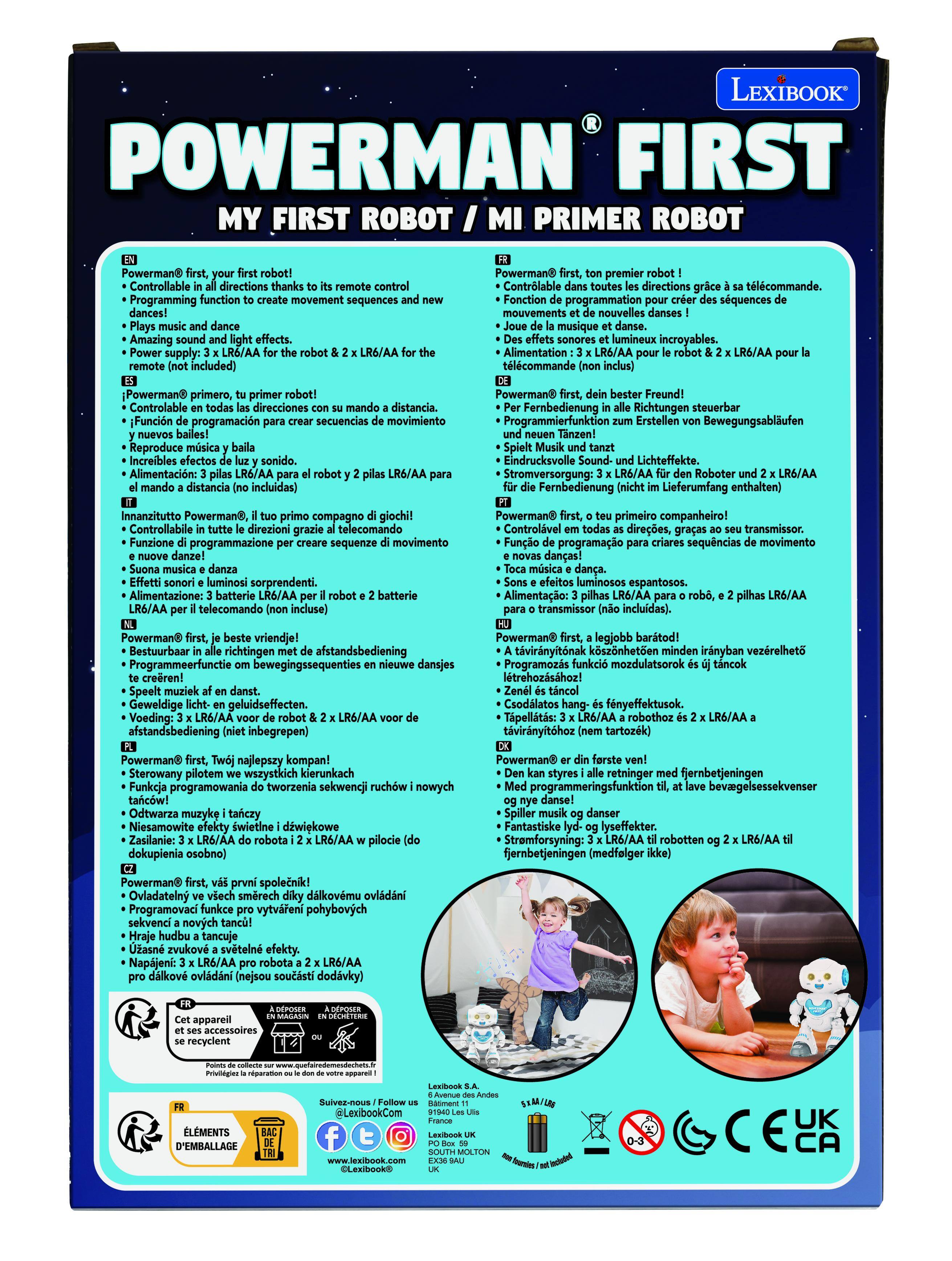 LEXIBOOK POWERMAN FIRST MY FIRST ROBOT MI PRIMER ROBOT

Powerman Controllable directions Programming function movement sequences Amazing supply: included) Powerman premier Contrlable directions tlcommande. Fonction programmation squences mouvements nouvelles musique lumineux incroyables. Alimentation LR6/AA tlcommande Powerman primero, primer Controlable direcciones distancia. Funcin programacin secuencias movimiento Reproduce Increibles sonido. Alimentacin: LR6/AA distancia incluidas) Powerman Fernbedienung Richtungen steuerbar Programmierfunktion Erstellen Bewegungsablufen Eindrucksvolle Lichteffekte. Stromversorgung: Roboter LR6/AA Fernbedienung Lieferumfang enthalten) Innanzitutto Powerman, compagno giochi! Controllabile direzioni grazie telecomando Funzione programmazione sequenze movimento Powerman primero, primer Controlvel direes, transmissor. Funo programao sequncias movimento danas! sorprendentes. Alimentazione: batterie telecoma

EN
Powerman®@first, your first robot!
• Controllable in all directions thanks to its remote control
• Programming function