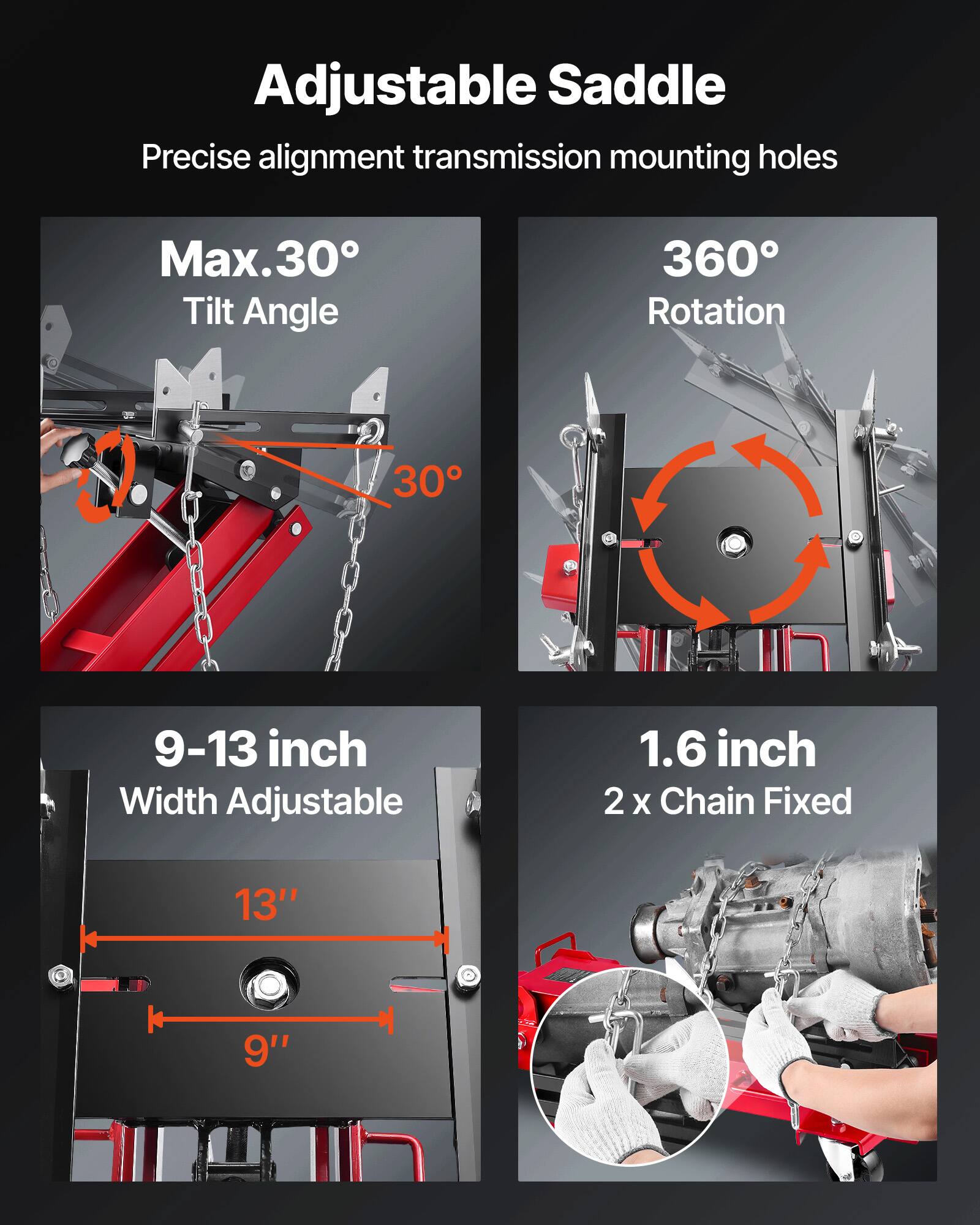 Adjustable Saddle  
Precise alignment transmission mounting holes  
Max. 30° Tilt Angle  
360° Rotation  
9-13 inch Width Adjustable  
1.6 inch 2 x Chain Fixed