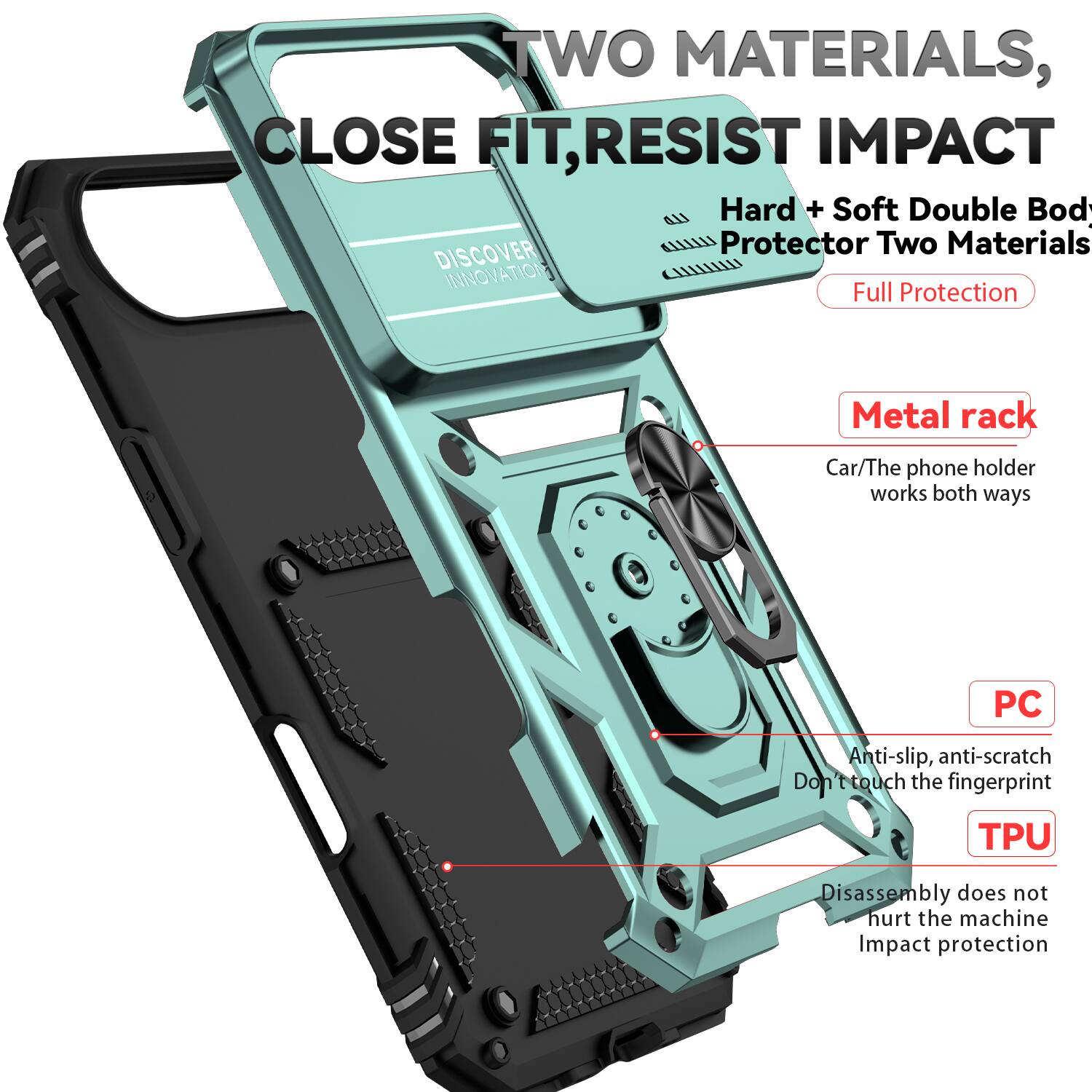 TWO MATERIALS, CLOSE FIT, RESIST IMPACT

Hard + Soft Double Body Protector Two Materials

DISCOVER INNOVATION

Full Protection

Metal rack
Car/The phone holder works both ways

PC
Anti-slip, anti-scratch
Don't touch the fingerprint

TPU
Disassembly does not hurt the machine
Impact protection