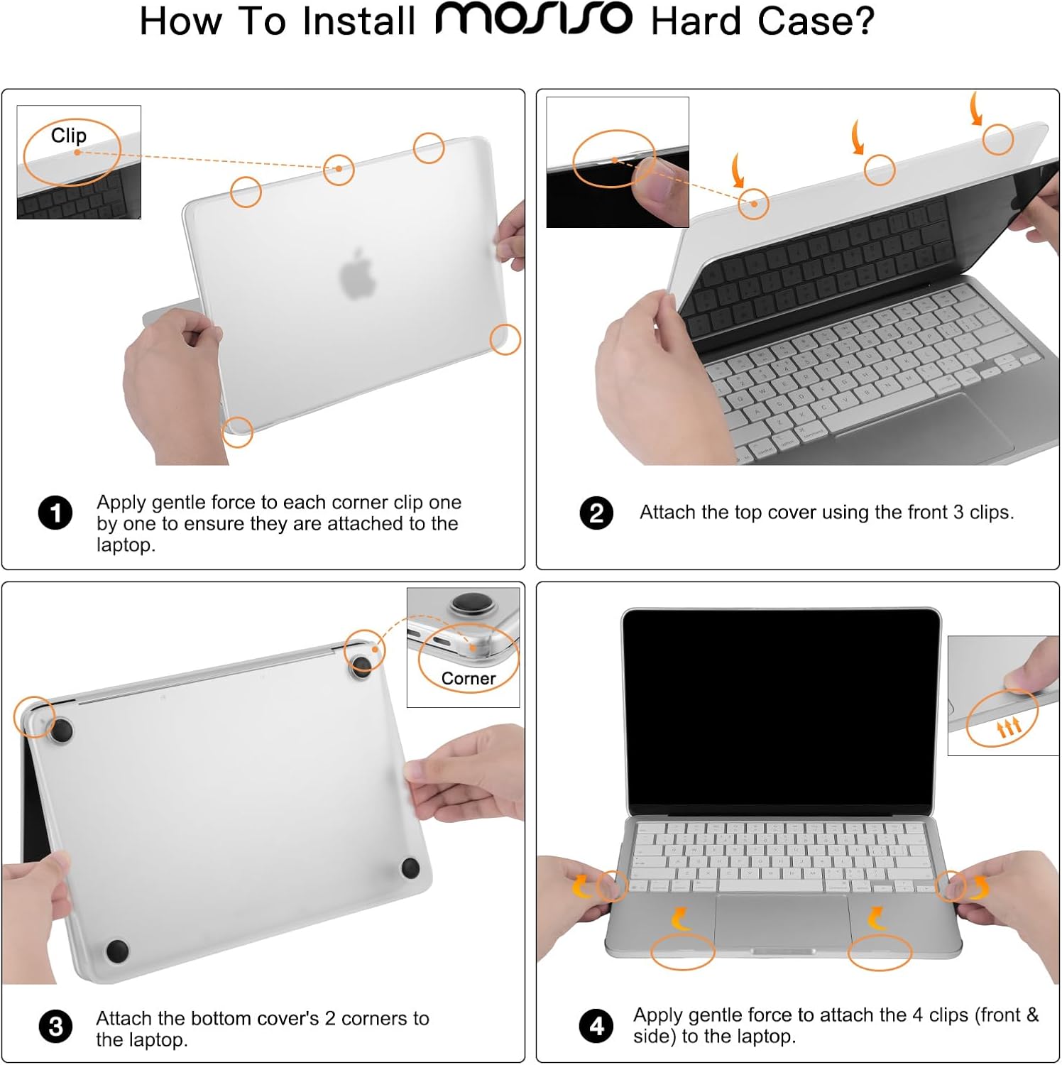 How To Install Mosso Hard Case?

1. Apply gentle force to each corner clip one by one to ensure they are attached to the laptop.
2. Attach the top cover using the front 3 clips.
3. Attach the bottom cover's 2 corners to the laptop.
4. Apply gentle force to attach the 4 clips (front & side) to the laptop.