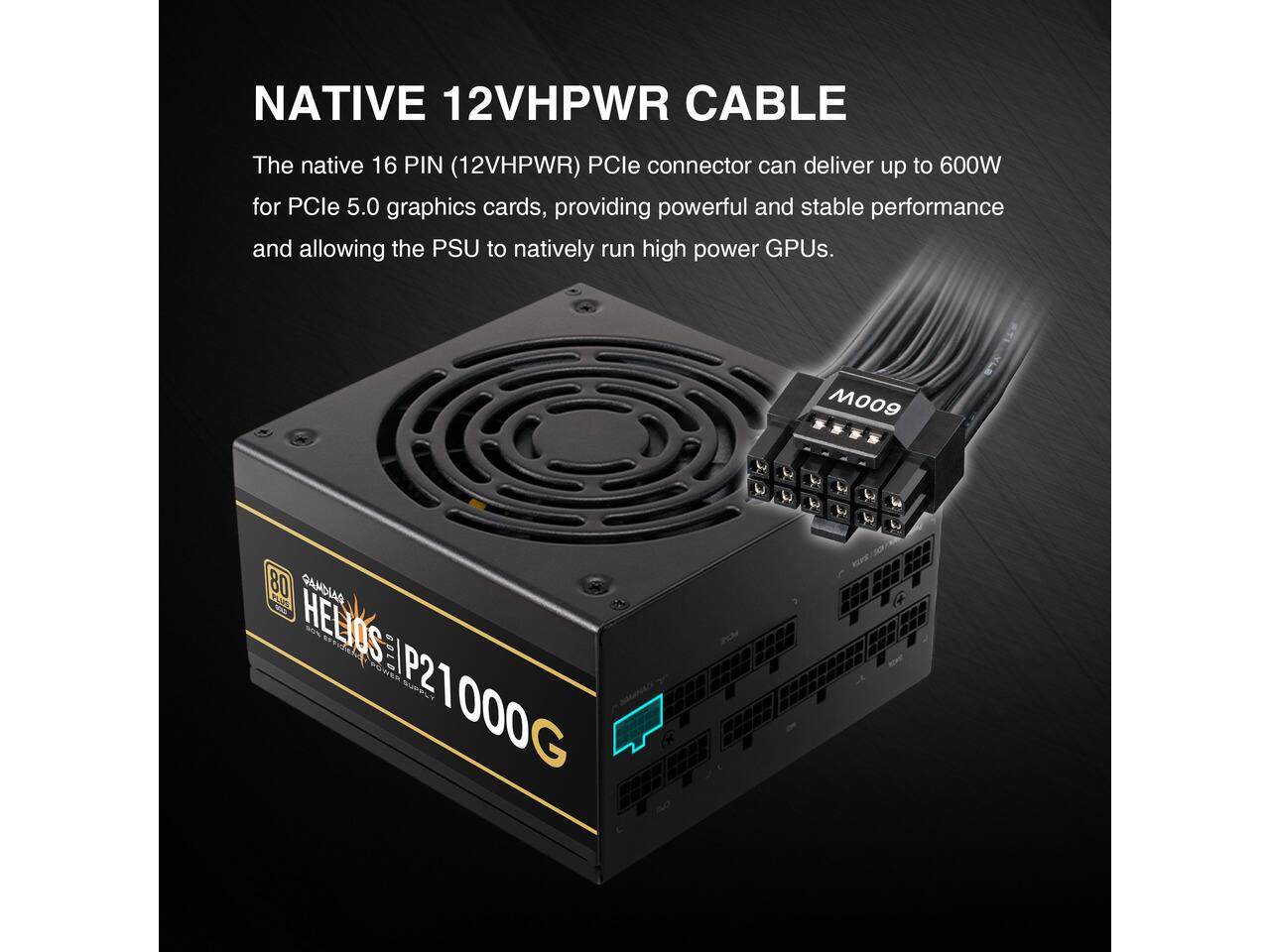 NATIVE 12VHPWR CABLE

The native 16 PIN (12VHPWR) PCIe connector can deliver up to 600W for PCIe 5.0 graphics cards, providing powerful and stable performance and allowing the PSU to natively run high power GPUs.

M009

80 GAMDIAS PLUS - HELIOS 96% GOLD SUPPLY P21000G