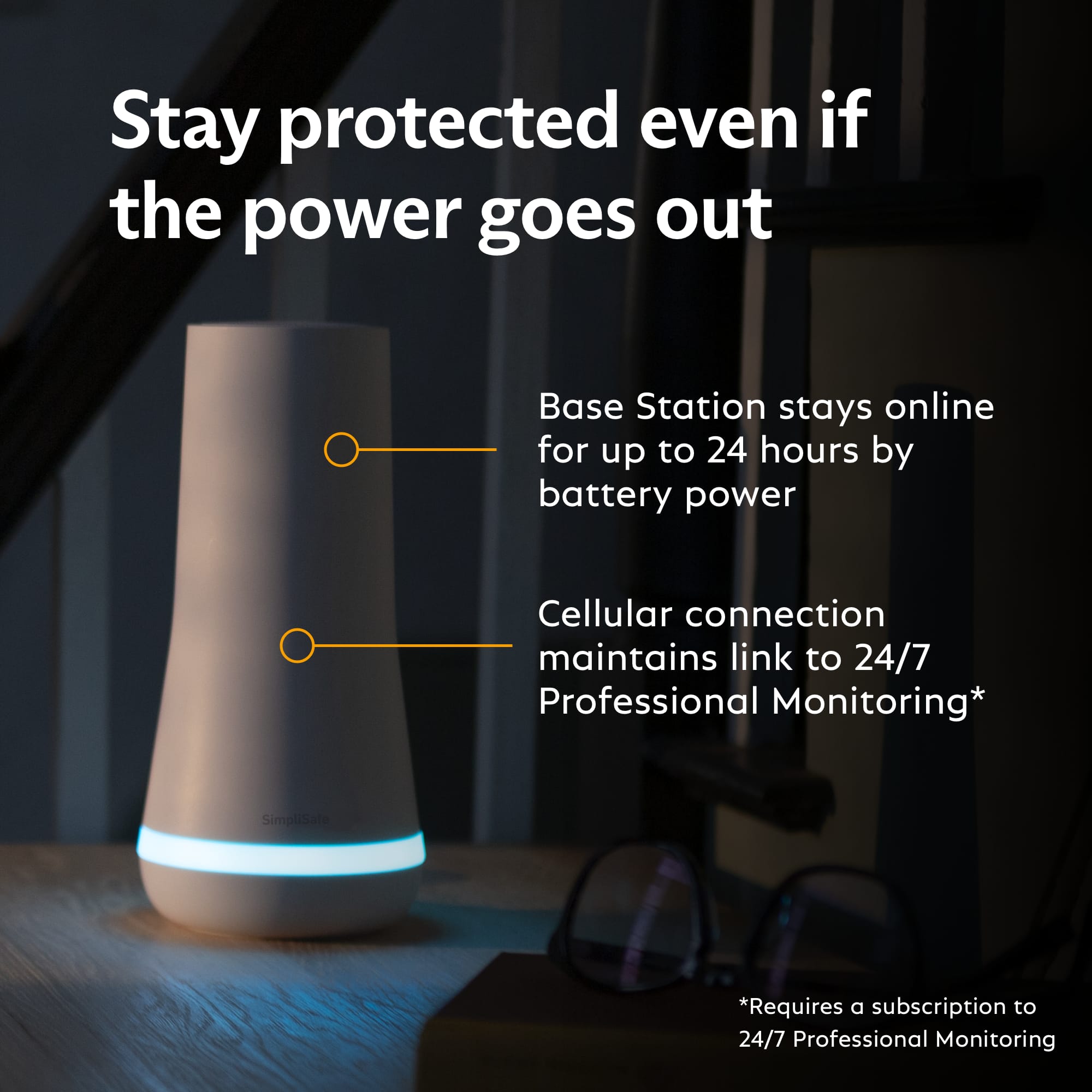 Stay protected even if the power goes out. Base Station stays online for up to 24 hours by battery power. Cellular connection maintains link to 24/7 Professional Monitoring. SimpliSafe. Requires a subscription to 24/7 Professional Monitoring.