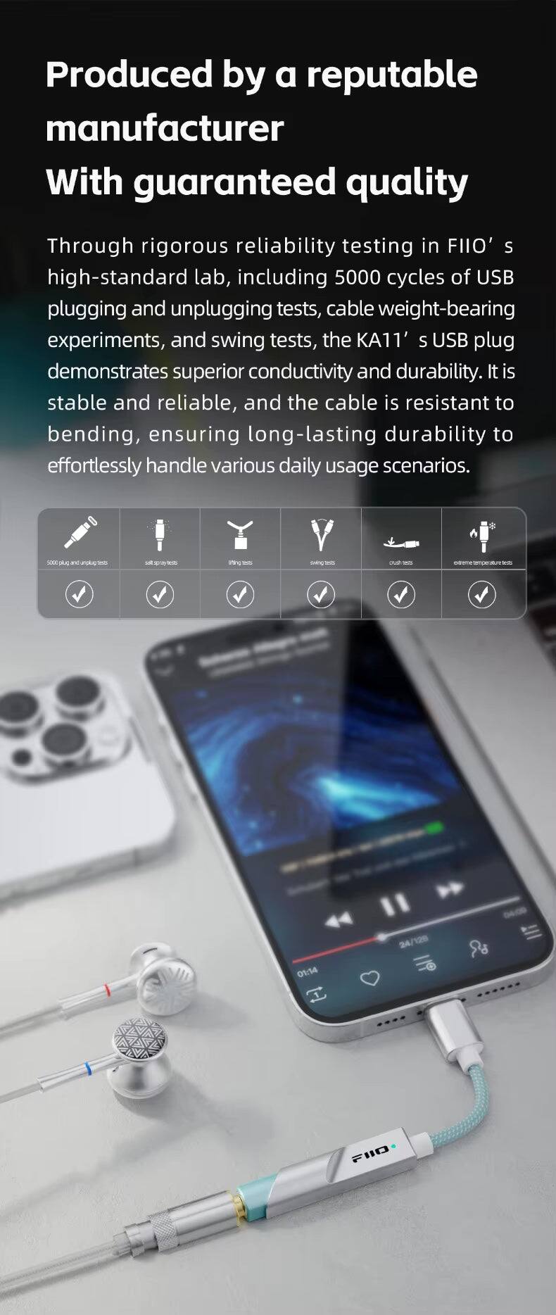 Produced by a reputable manufacturer With guaranteed quality

Through rigorous reliability testing in FIIO's high-standard lab, including 5000 cycles of USB plugging and unplugging tests, cable weight-bearing experiments, and swing tests, the KA11's USB plug demonstrates superior conductivity and durability. It is stable and reliable, and the cable is resistant to bending, ensuring long-lasting durability to effortlessly handle various daily usage scenarios.