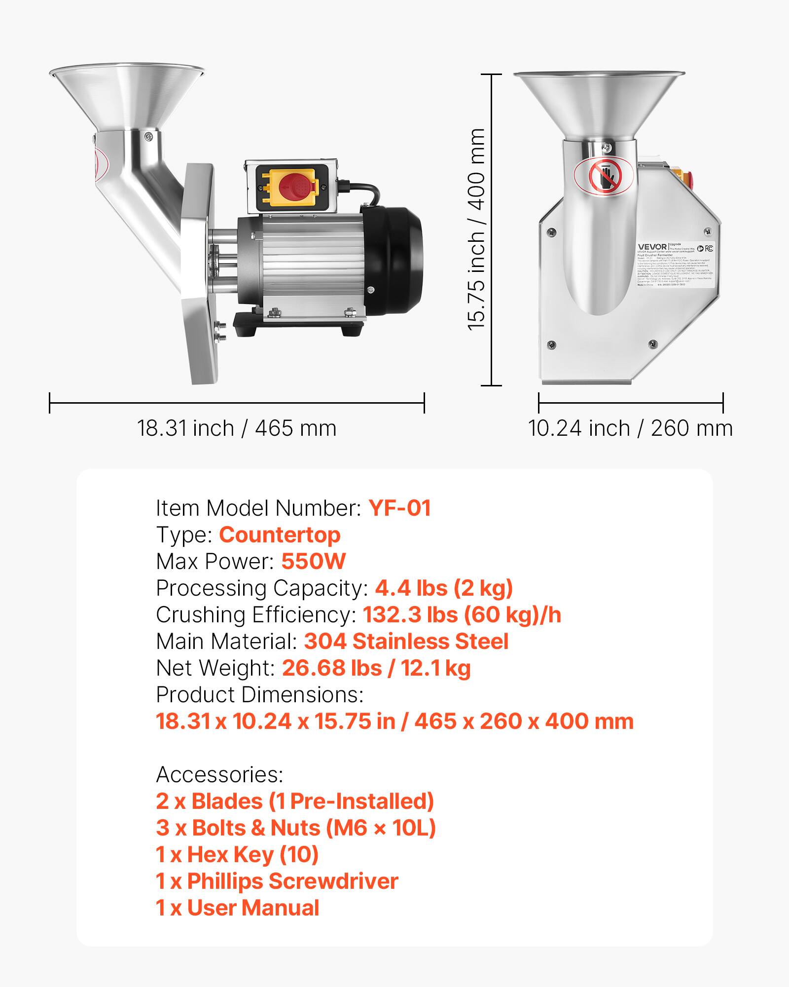 mm 400 / inch 15.75

VEVOR

OK

18.31 inch / 465 mm
10.24 inch / 260 mm

Item Model Number: YF-01
Type: Countertop
Max Power: 550W
Processing Capacity: 4.4 lbs (2kg)
Crushing Efficiency: 132.3 lbs (60 kg)/h
Main Material: 304 Stainless Steel
Net Weight: 26.68 lbs / 12.1 kg
Product Dimensions: 18.31 x 10.24 x 15.75 in / 465 x 260 x 400 mm

Accessories:
2 x Blades (1 Pre-Installed)
3 x Bolts & Nuts (M6 x 10L)
1 x Hex Key (10)
1 x Phillips Screwdriver
1 x User Manual