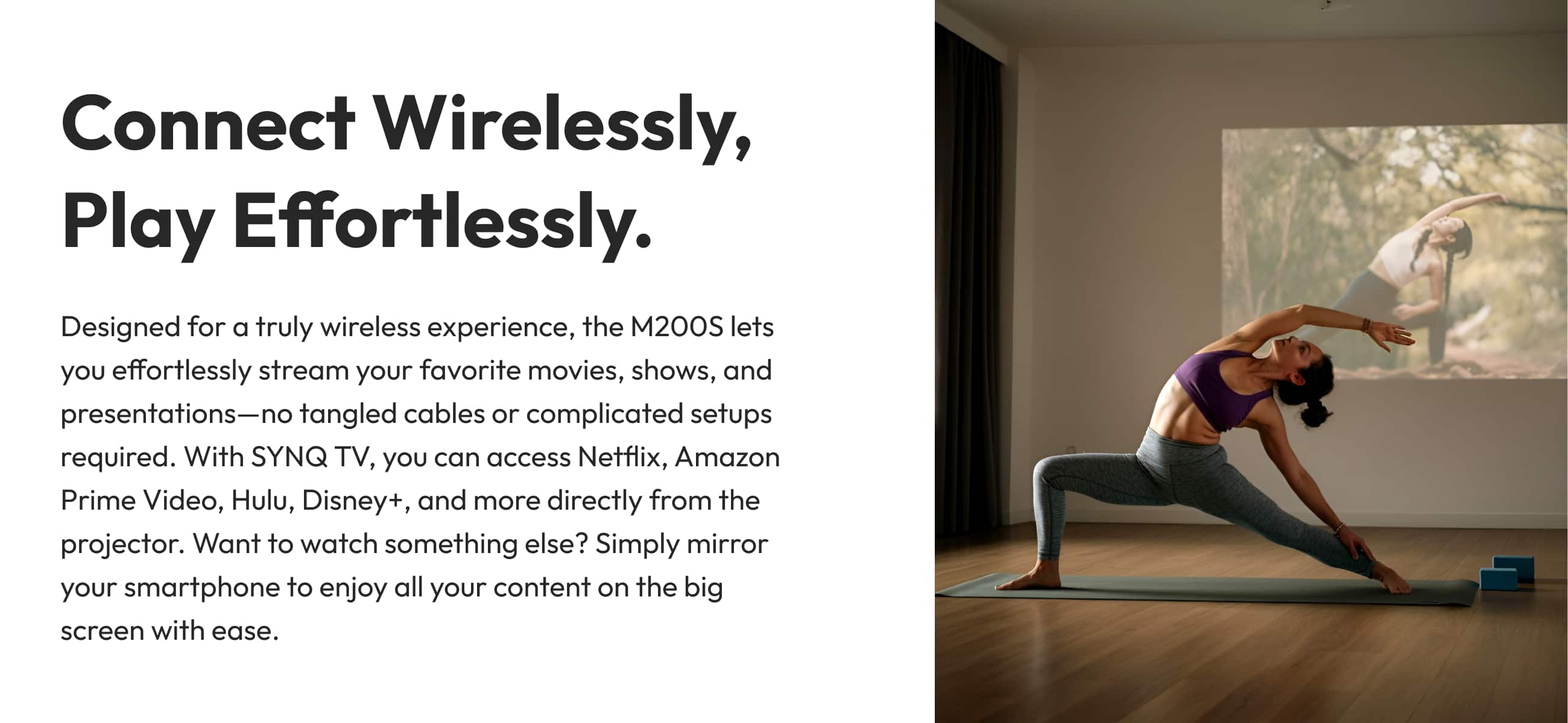 Connect Wirelessly, Play Effortlessly. Designed for a truly wireless experience, the M200S lets you effortlessly stream your favorite movies, shows, and presentations-no tangled cables or complicated setups required. With SYNQ TV, you can access Netflix, Amazon Prime Video, Hulu, Disney+, and more directly from the projector. Want to watch something else? Simply mirror your smartphone to enjoy all your content on the big screen with ease.