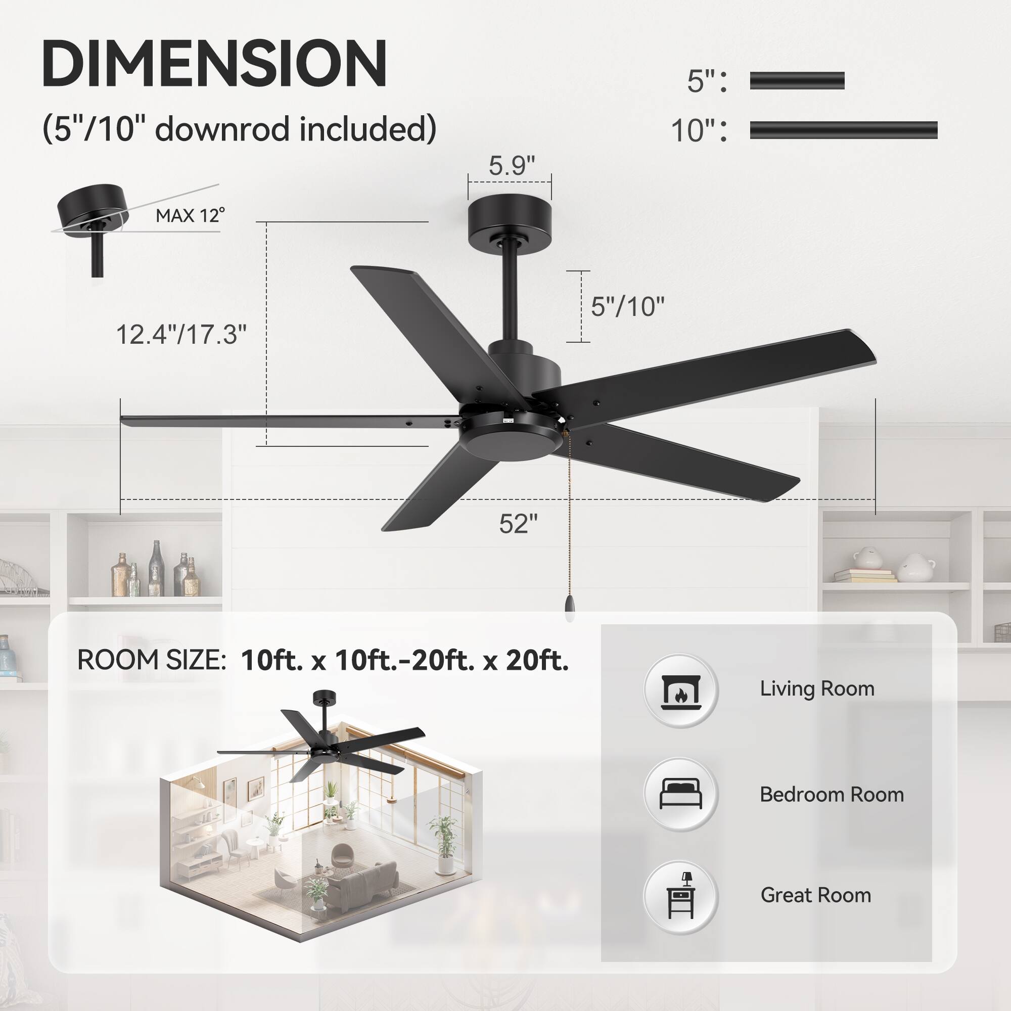 **DIMENSION**  
(5"/10" downrod included)  

- 5": 5.9"  
- 10": 12.4"/17.3"  
- MAX 12°  
- 52"  

**ROOM SIZE:** 10ft. x 10ft.-20ft. x 20ft.  

- Living Room  
- Bedroom Room  
- Great Room