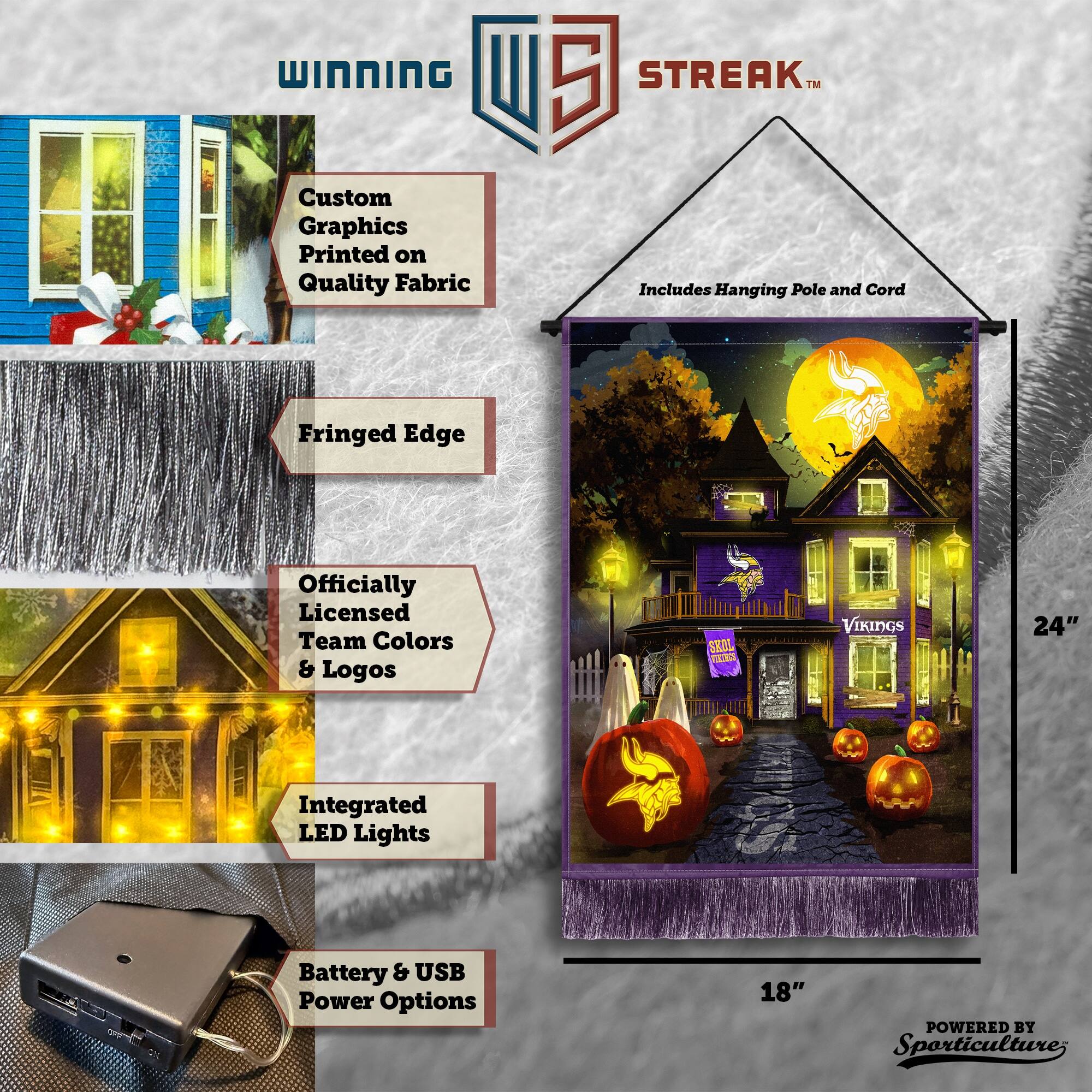 WINNING Custom Graphics Printed on Quality Fabric  
5 STREAK™  
Includes Hanging Pole and Cord  
Fringed Edge  
Officially Licensed Team Colors & Logos  
Integrated LED Lights  
Battery & USB Power Options  
24" x 18"  
POWERED BY Sporticulture