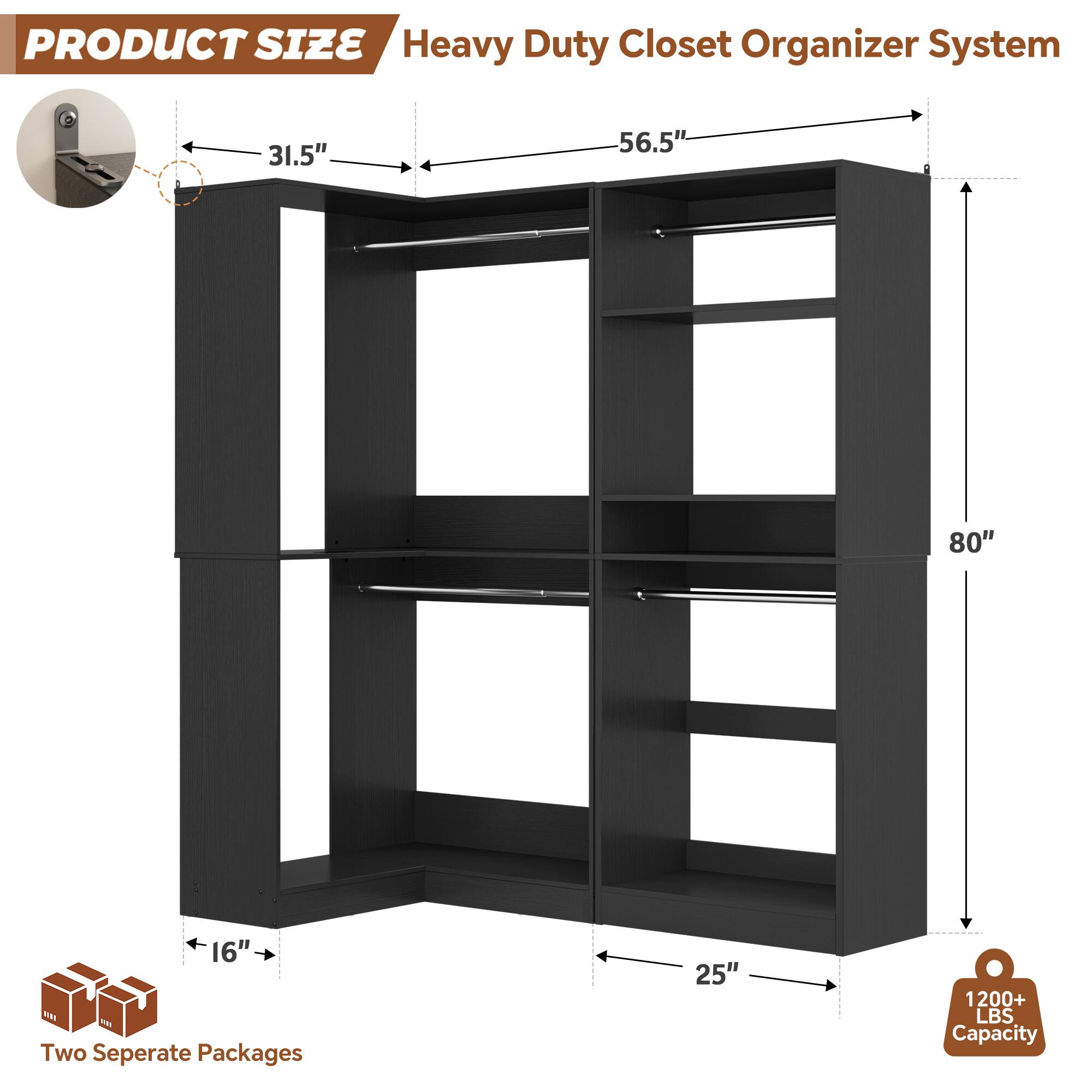 PRODUCT SIZE  
Heavy Duty Closet Organizer System  
31.5" x 56.5" x 80" x 16" x 25"  
Two Separate Packages  
1200+ LBS Capacity