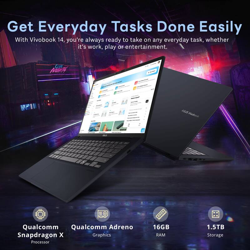 Get Everyday Tasks Done Easily  
With Vivobook 14, you're always ready to take on any everyday task, whether it's work, play or entertainment.  

CLUB MGH4 - ASUS Vivobook  
- Qualcomm Snapdragon X Processor  
- Qualcomm Adreno Graphics  
- 16GB RAM  
- 1.5TB Storage
