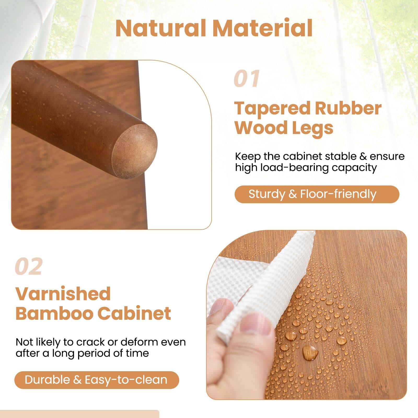 Natural Material

01 Tapered Rubber Wood Legs  
Keep the cabinet stable & ensure high load-bearing capacity  
Sturdy & Floor-friendly

02 Varnished Bamboo Cabinet  
Not likely to crack or deform even after a long period of time  
Durable & Easy-to-clean