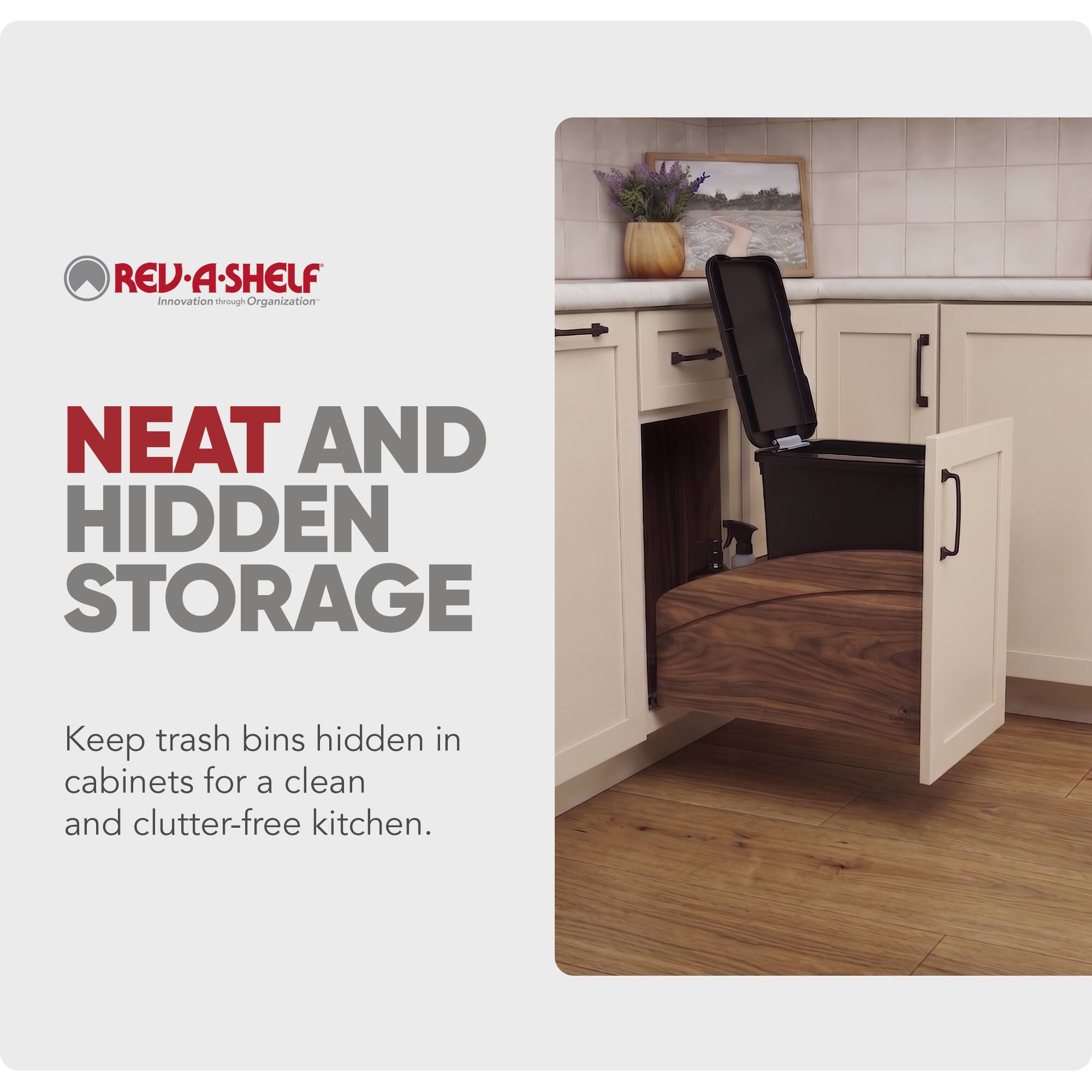 REV-A-SHELF Innovation through Organization

NEAT AND HIDDEN STORAGE

Keep trash bins hidden in cabinets for a clean and clutter-free kitchen.