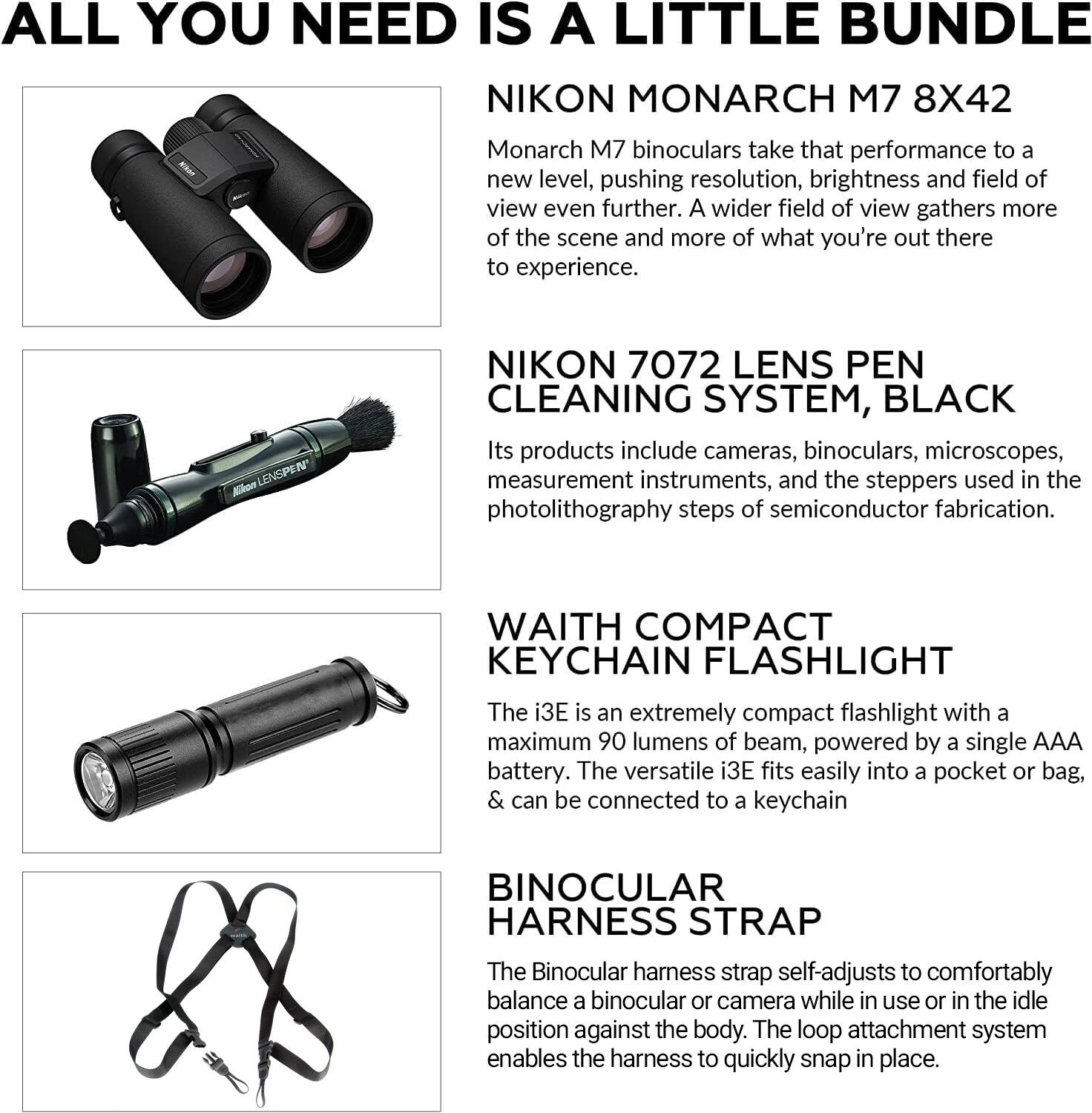 ALL YOU NEED IS A LITTLE BUNDLE

NIKON MONARCH M7 8X42  
Monarch M7 binoculars take that performance to a new level, pushing resolution, brightness and field of view even further. A wider field of view gathers more of the scene and more of what you're out there to experience.

NIKON 7072 LENS PEN CLEANING SYSTEM, BLACK  
Its products include cameras, binoculars, microscopes, measurement instruments, and the steppers used in the photolithography steps of semiconductor fabrication.

WAITH COMPACT KEYCHAIN FLASHLIGHT  
The i3E is an extremely compact flashlight with a maximum 90 lumens of beam, powered by a single AAA battery. The versatile i3E fits easily into a pocket or bag, & can be connected to a keychain.

BINOCULAR HARNESS STRAP  
The Binocular harness strap self-adjusts to comfortably balance a binocular or camera while in use or in the idle position against the body. The loop attachment system enables the harness to quickly snap in place.