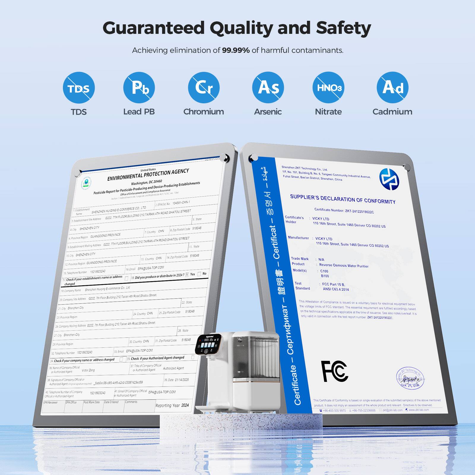 Guaranteed Quality and Safety  
Achieving elimination of 99.99% of harmful contaminants.

- TDS
- Lead PB
- Chromium
- Arsenic
- Nitrate
- Cadmium

ENVIRONMENTAL PROTECTION AGENCY  
Washington DC 20506  
Pesticide Report for Pesticide Producing Establishments  
Office of Pesticide Programs  
TDS Lead PB Chromium Arsenic Nitrate Cadmium

SUPPLIER'S DECLARATION OF CONFORMITY  
Certificate Number: 24T-312219922C  
Manufacturer: VICKY LTD  
116 10th Street, Suite 1400 Denver CO 80202 US  
Product: Reverse Osmosis Water Purifier  
Model(s): C100 B150  
Standard: FFC 15 Part 5, B  
Tested: 2024  
Reporting Year: 2024

Certification Certificate – Certificate of Conformity  
Manufacturer: VICKY LTD  
116 10th Street, Suite 1400 Denver CO 80202 US  
Trade Mark: N