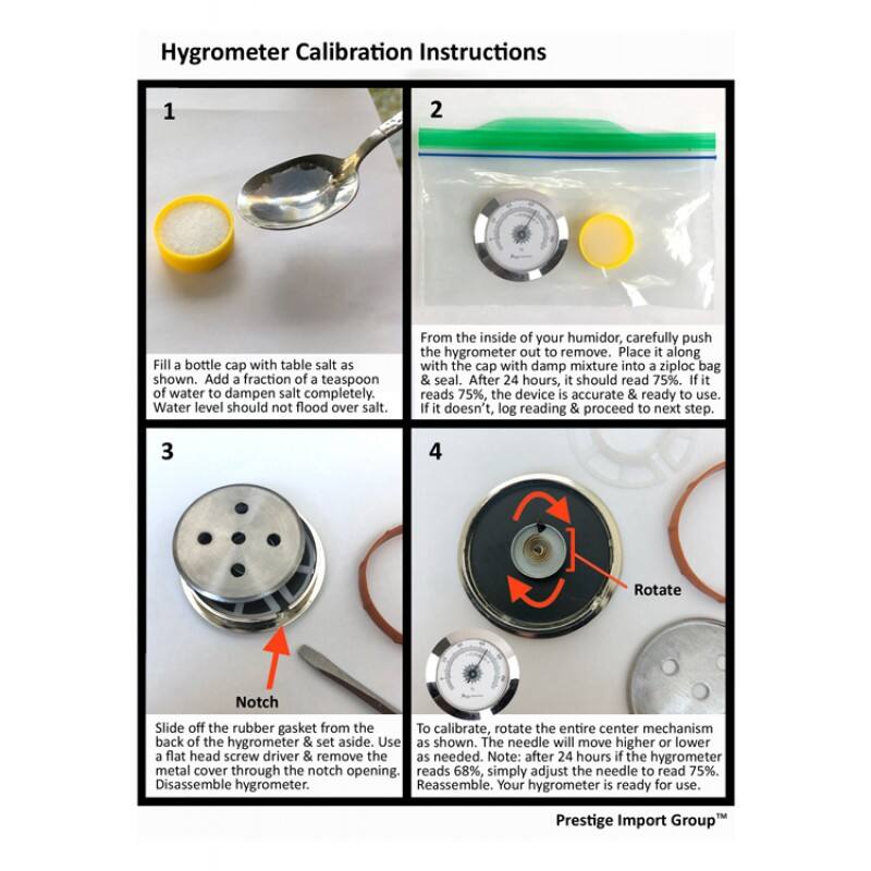 Hygrometer Calibration Instructions

1. Fill a bottle cap with table salt as shown. Add a fraction of a teaspoon of water to dampen salt completely. Water level should not flood over salt.

2. From the inside of your humidor, carefully push the hygrometer out to remove. Place it along with the cap with damp mixture into a ziploc bag & seal. After 24 hours, it should read 75%. If it reads 75%, the device is accurate & ready to use. If it doesn't, log reading & proceed to next step.

3. Slide off the rubber gasket from the back of the hygrometer & set aside. Use a flat head screw driver & remove the metal cover through the notch opening. Disassemble hygrometer.

4. To calibrate, rotate the entire center mechanism as shown. The needle will move higher or lower as needed. Note: after 24 hours if the hygrometer reads 68%, simply adjust the needle to read 75%. Reassemble. Your hygrometer is ready for use.

Prestige Import Group