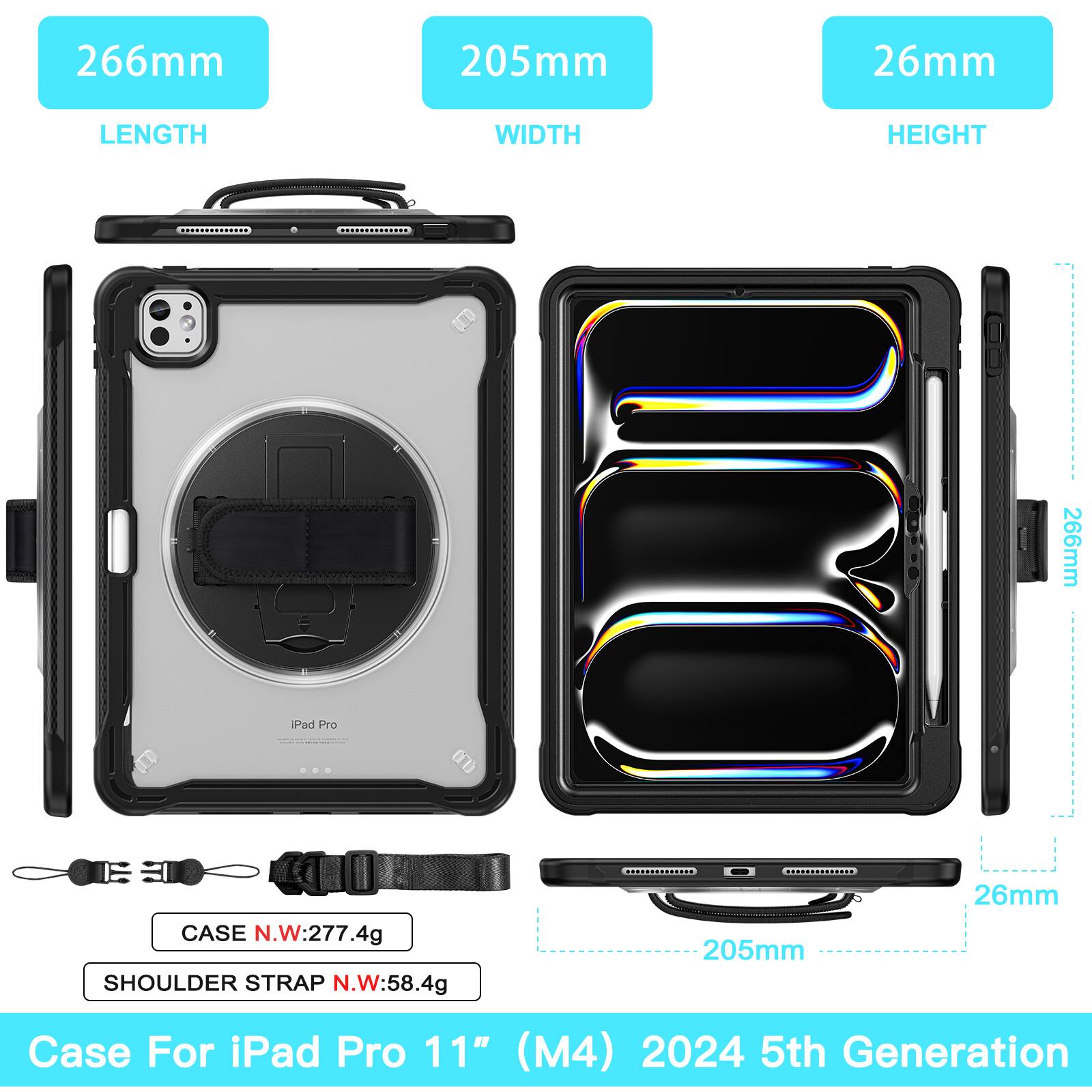 266mm 205mm 26mm  
LENGTH WIDTH HEIGHT  
266mm  
A Pad Pre On)  
CASE N.W: 277.4g  
SHOULDER STRAP N.W: 58.4g  
205mm 26mm  
Case For iPad Pro 11" (M4) 2024 5th Generation
