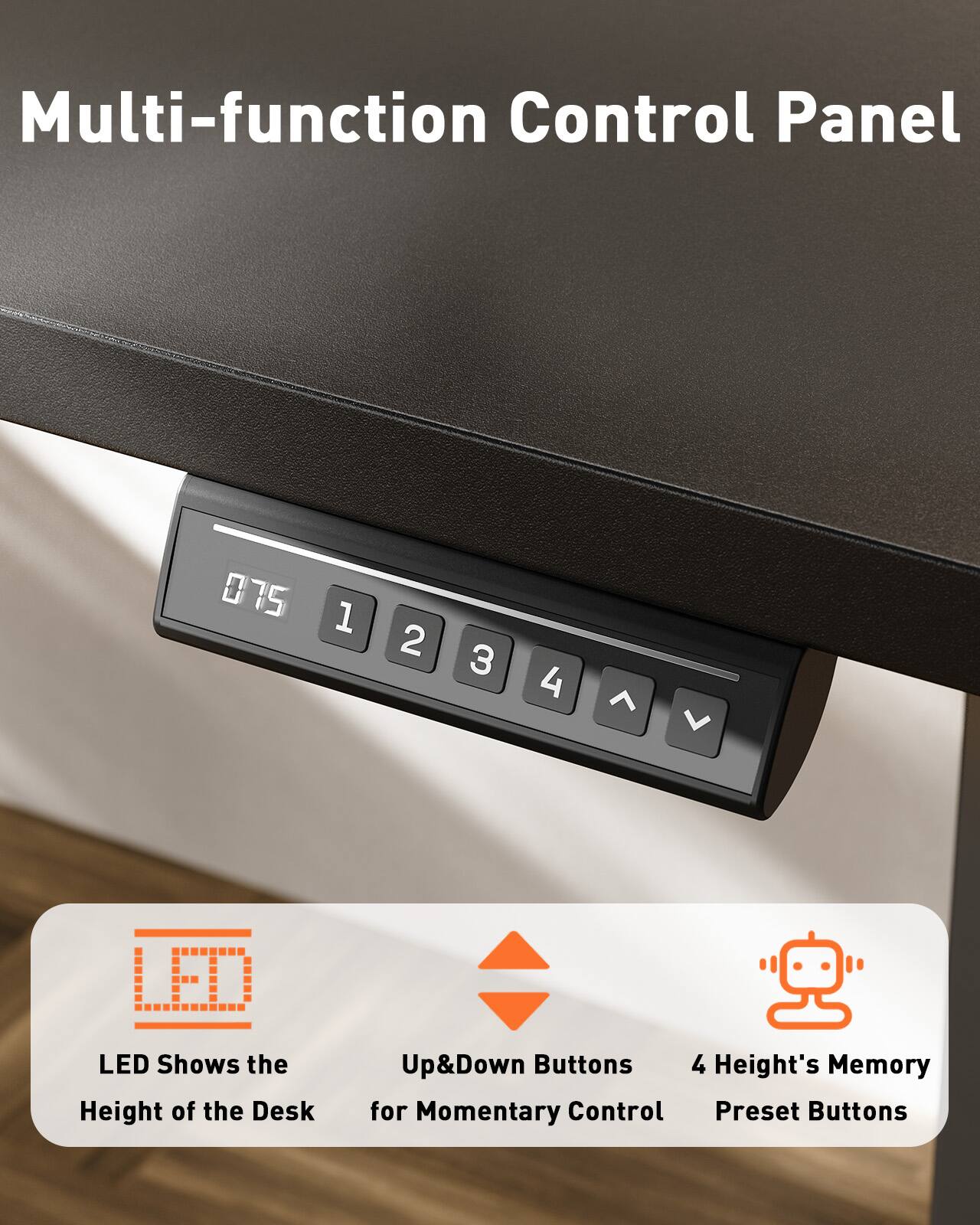 Multi-function Control Panel

- LED Shows the Height of the Desk
- Up&Down Buttons for Momentary Control
- 4 Height's Memory Preset Buttons