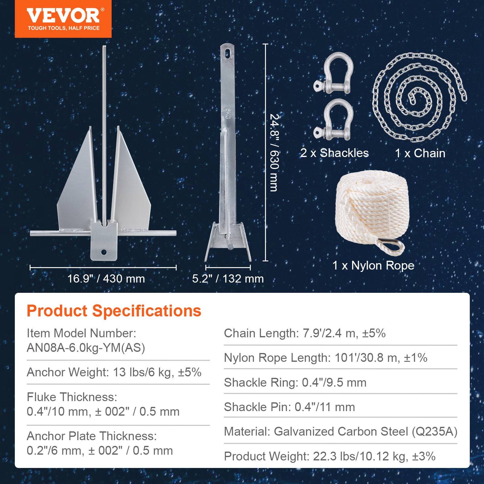 VEVOR TOUGH TOOLS. HALF PRICE

RKG 24:8" / 630 mm

iD 2 X Shackles 1 X Chain 16.9" / 430 mm 5.2" / 132 mm

1 X Nylon Rope

Product Specifications

Item Model Number: AN08A-6.0kg-YM(AS)

Chain Length: 7.9'/2.4 m, ±5%

Nylon Rope Length: 101'/30.8 m, ±1%

Anchor Weight: 13 lbs/6 kg, ±5%

Shackle Ring: 0.4"/9.5 mm

Fluke Thickness: 0.4"/10 mm, ±002" / 0.5 mm

Shackle Pin: 0.4"/11 mm

Anchor Plate Thickness: 0.2"/6 mm, ±002" / 0.5 mm

Material: Galvanized Carbon Steel (Q235A)

Product Weight: 22.3 lbs/10.12 kg, ±3%