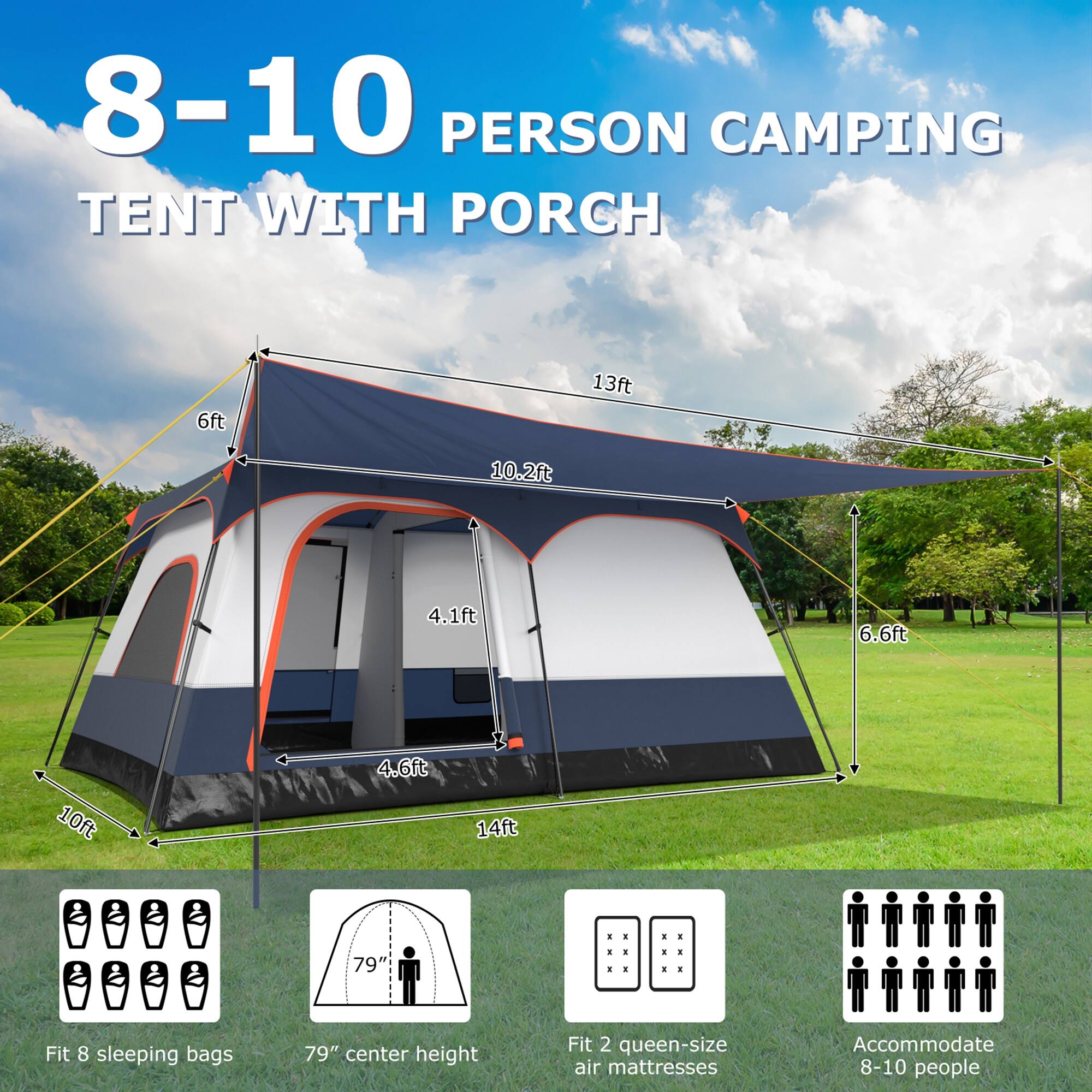 8-10 PERSON CAMPING TENT WITH PORCH

6ft  
13ft  
10.2ft  
4.1ft  
6.6ft  
10ft  
4.6ft  
14ft  

Fit 8 sleeping bags  
79" center height  
Fit 2 queen-size air mattresses  
Accommodate 8-10 people