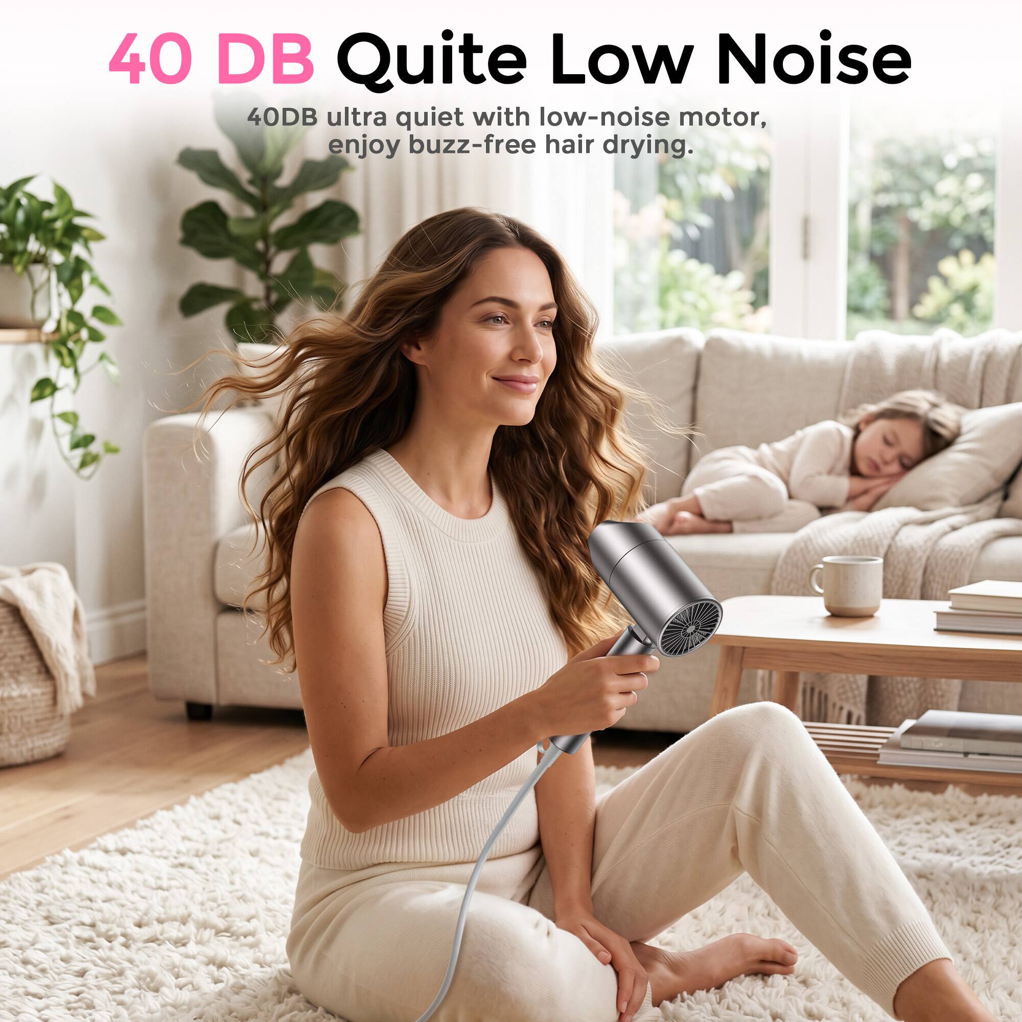 40 DB Quite Low Noise  
40DB ultra quiet with low-noise motor, enjoy buzz-free hair drying.