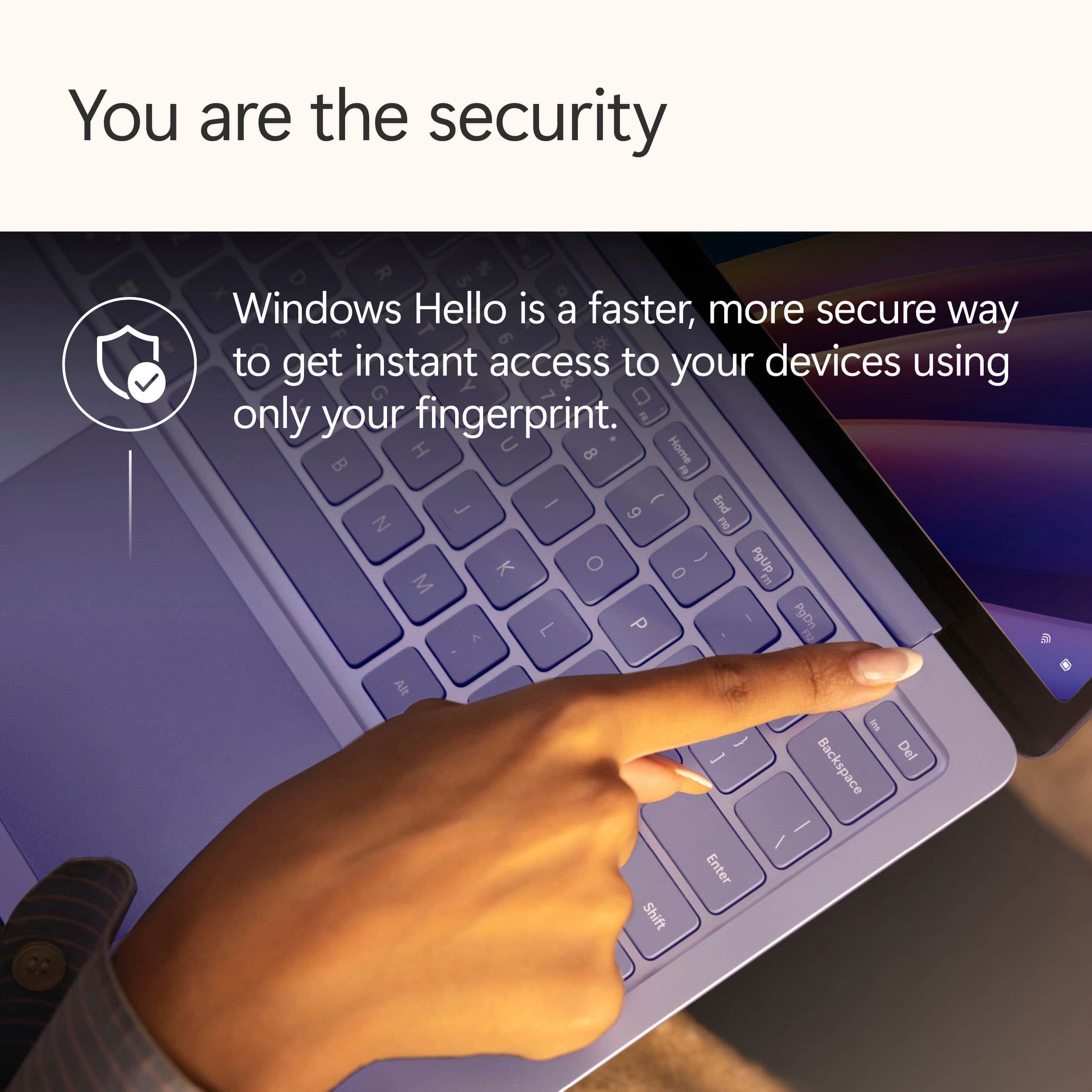 You are the security. Windows Hello is a faster, more secure way to get instant access to your devices using only your fingerprint.