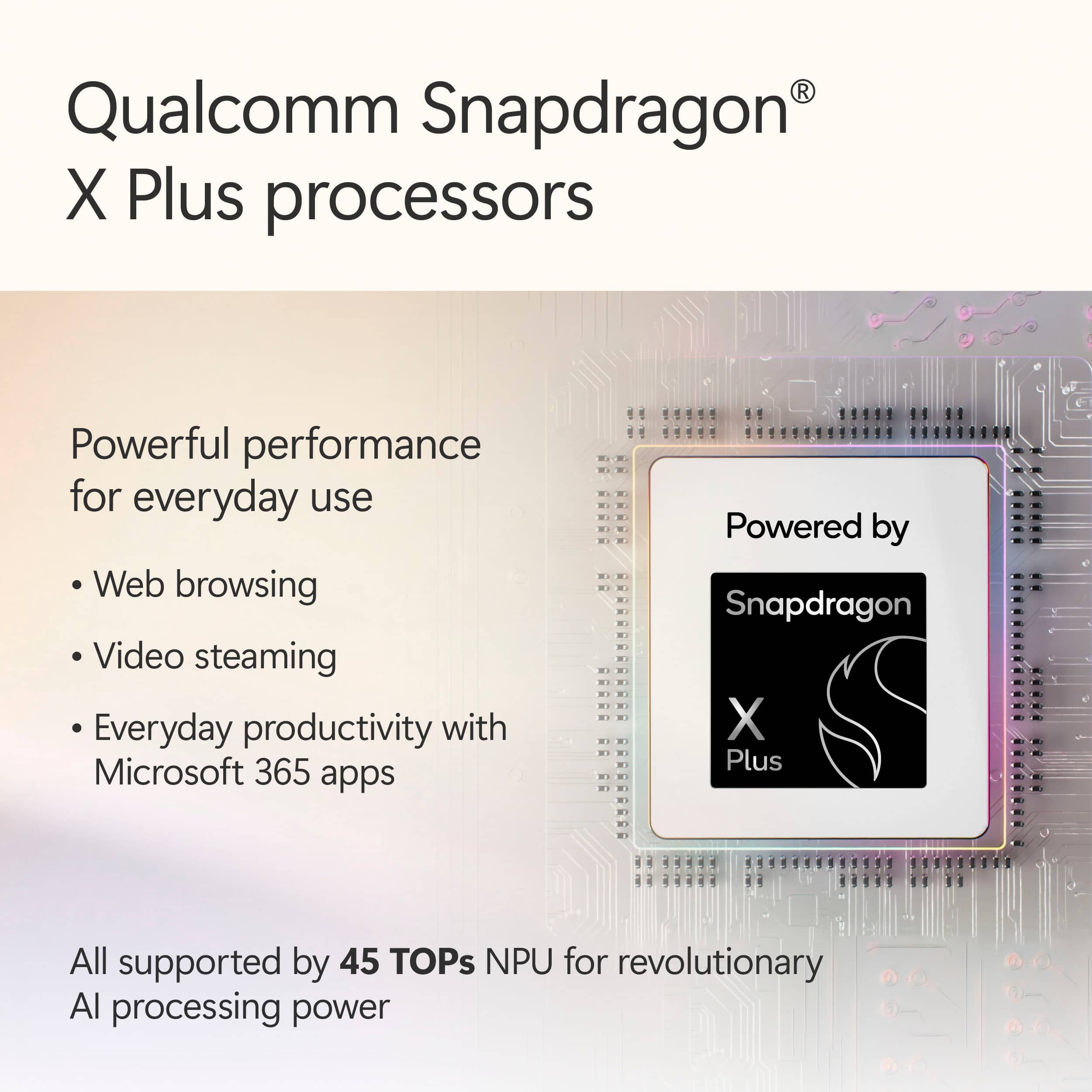 Qualcomm Snapdragon X Plus processors offer powerful performance for everyday use, including web browsing, video streaming, and everyday productivity with Microsoft 365 apps. These processors are powered by a 45 TOPs NPU, providing revolutionary AI processing power.