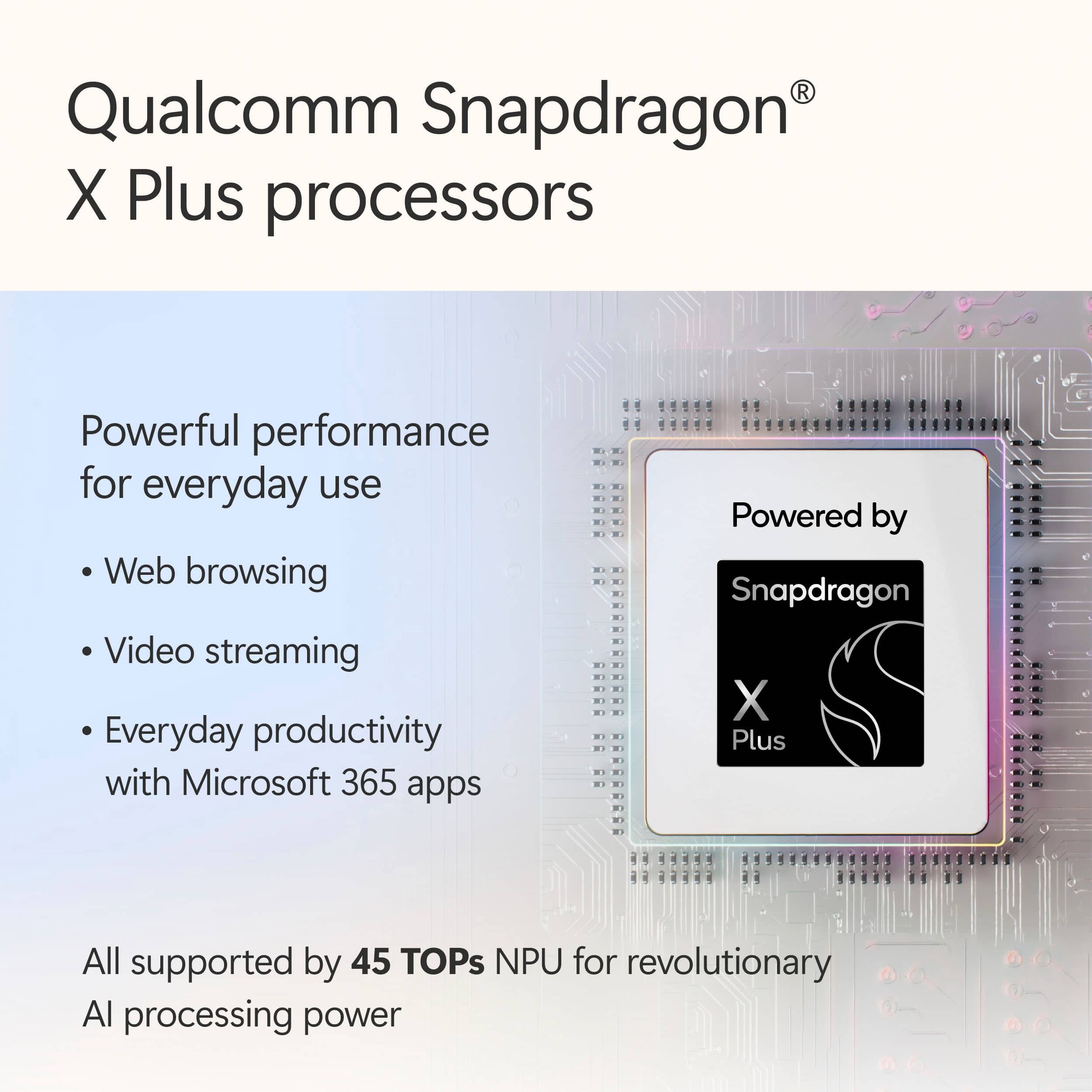 Qualcomm Snapdragon X Plus processors offer powerful performance for everyday use, including web browsing, video streaming, and everyday productivity with Microsoft 365 apps. These processors are powered by a 45 TOPs NPU, providing revolutionary AI processing power.