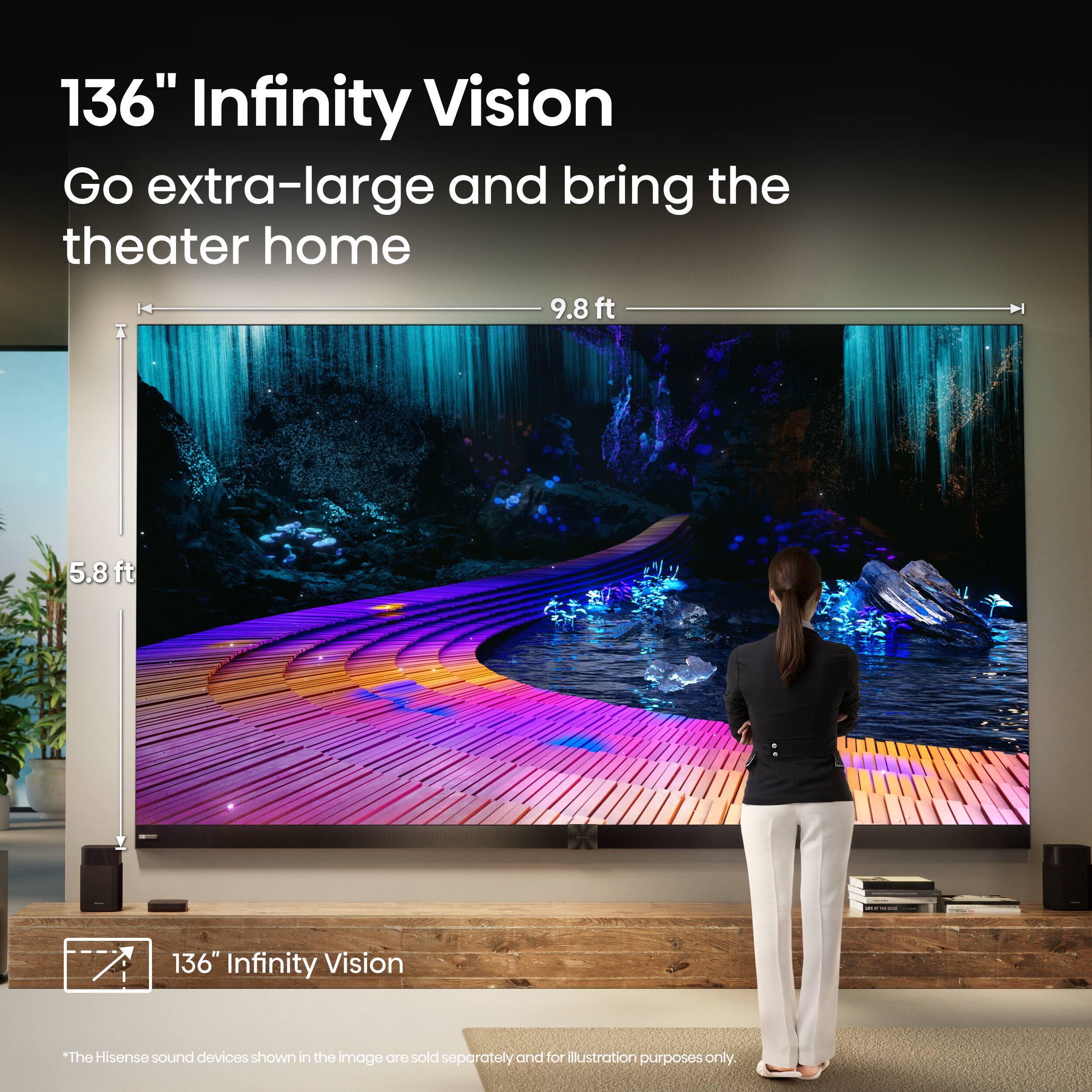 136" Infinity Vision
Go extra-large and bring the theater home
9.8 ft
5.8 ft
136" Infinity Vision
*The Hisense sound devices shown in the image are sold separately and for illustration purposes only.