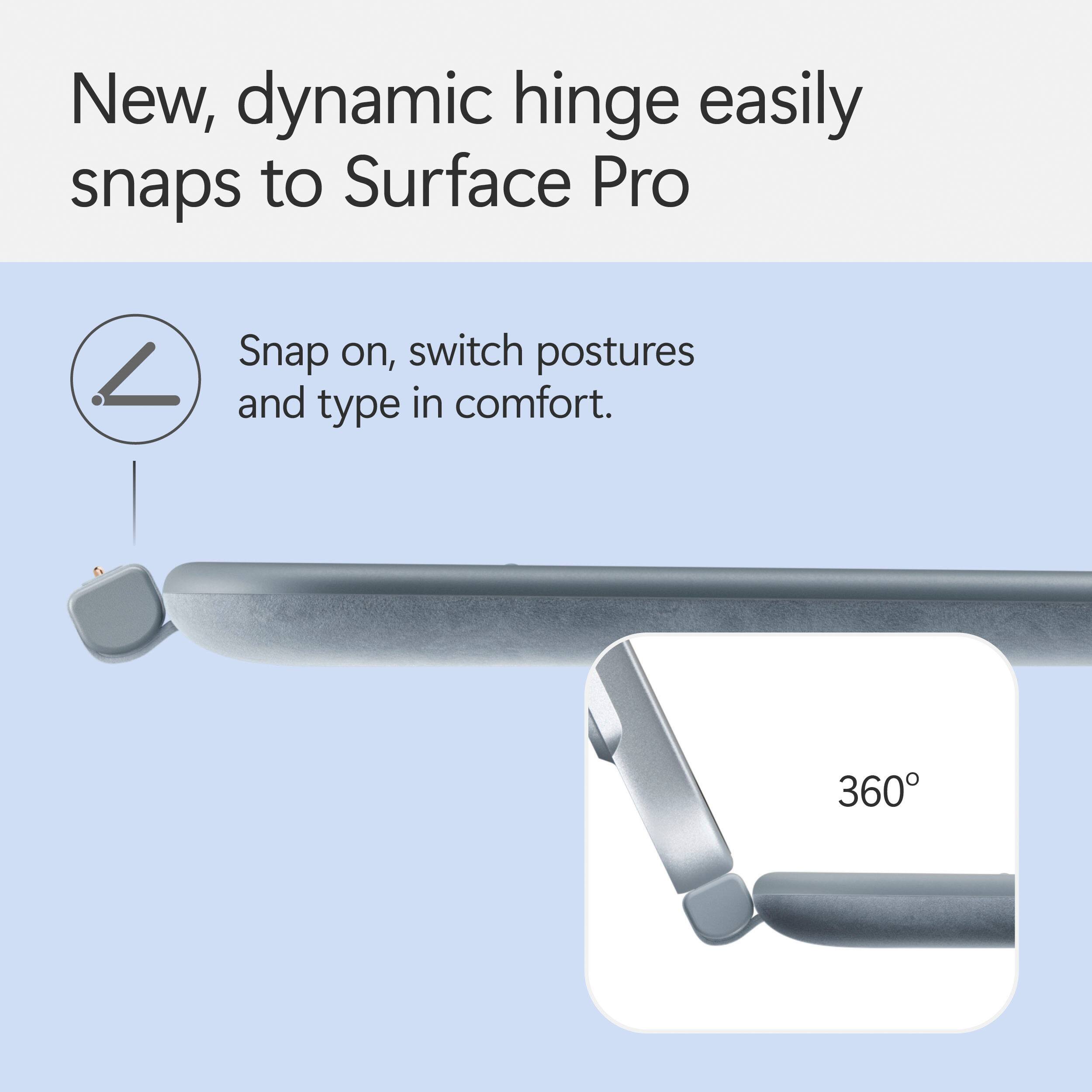 New, dynamic hinge easily snaps to Surface Pro. Snap on, switch postures and type in comfort. 360.