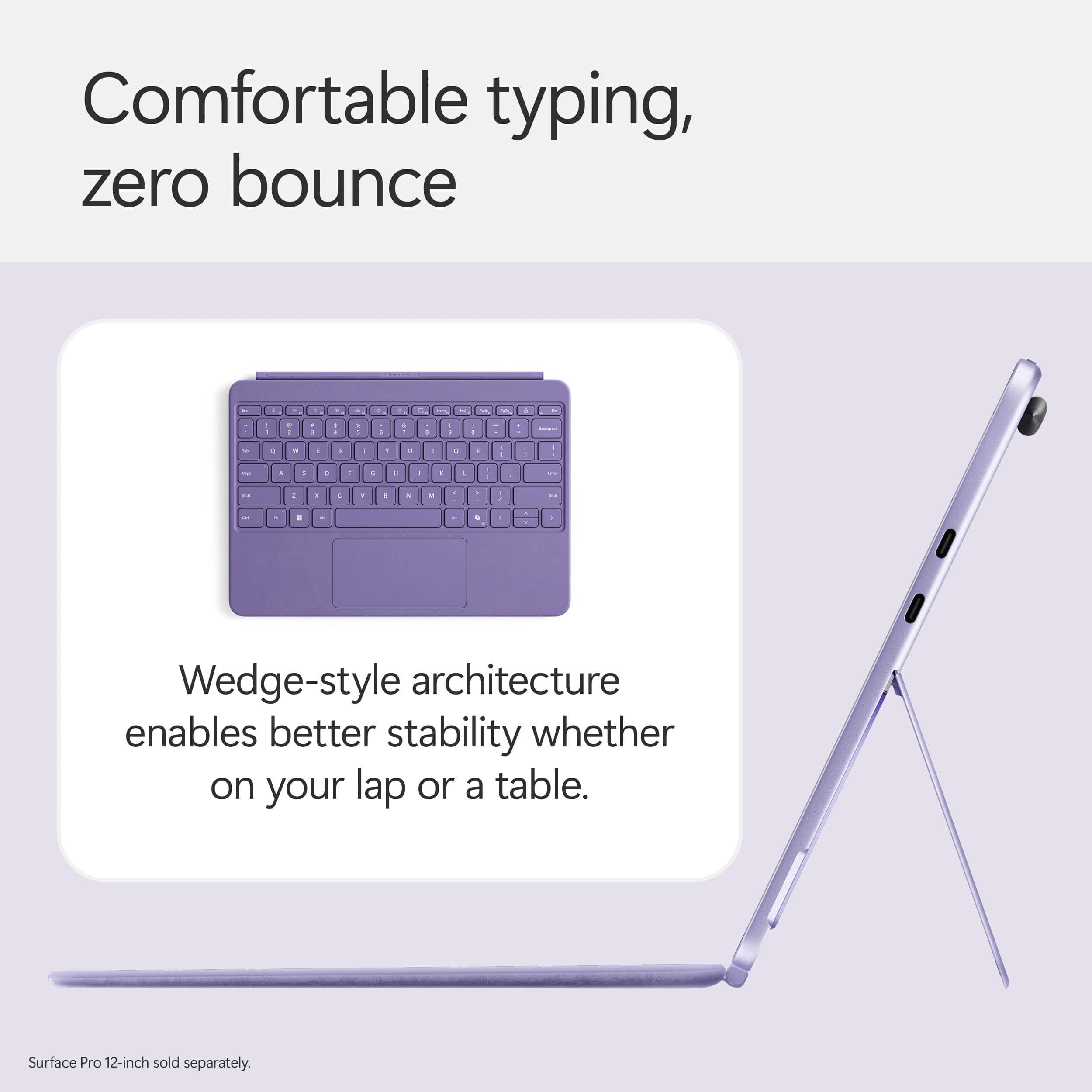 Comfortable typing, zero bounce. Wedge-style architecture enables better stability whether on your lap or a table. Surface Pro 12-inch sold separately.